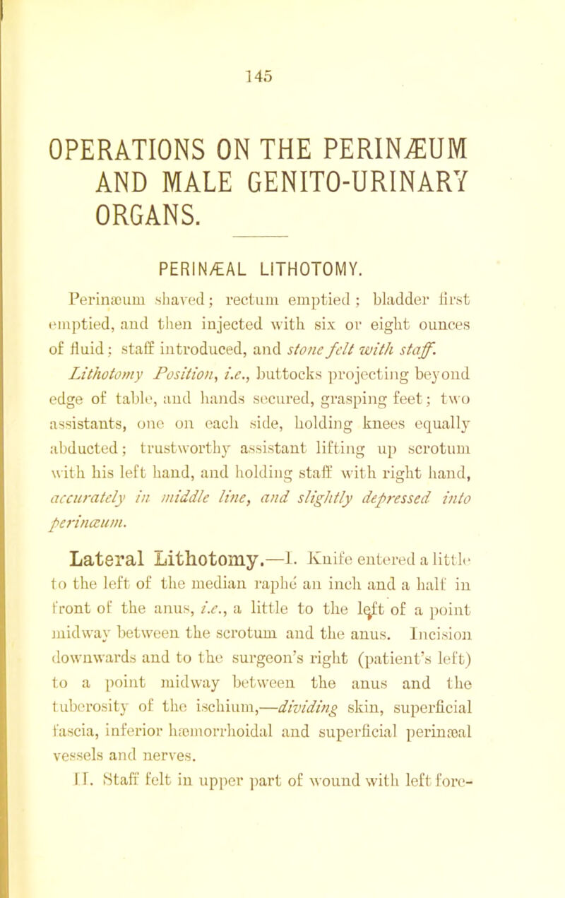 OPERATIONS ON THE PERINEUM AND MALE GENITO-URINARY ORGANS. PERIN/EAL LITHOTOMY. Perinacum shaved; rectum emptied ; bladder first (Miiptied, and tlien injected with six or eight ounces of fluid; staff introduced, and s/c?/ie felt with staff. Lithotomy Position., i.e., buttocks projecting beyond edge of table, and hands secured, grasping feet; two assistants, one on each side, holding knees equally abducted; trustworth}^ assistant lifting up scrotum with his left hand, and holding staff' with right hand, accurately in middle line, and slightly depressed into perinanim. Lateral Lithotomy.—l . Knife entered a little to the left of the median raphe an inch and a half in front of the aiius, i.e., a little to the Iqft of a point juidway between the scrotum and the anus. Incision downwards and to the surgeon’s right (patient’s left) to a point midway between the anus and the tuberosity of the ischium,—dividing skin, superficial fascia, inferior hremorrhoidal and superficial perina>al vessels and nerves. 11. Staff felt in upper part of wound with left fore-