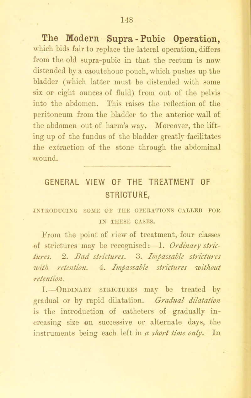 14S The Modern Supra - Pubic Operation, which bids fair to replace the lateral operation, differs from the old supra-pubic in that the rectum is now distended by a caoutchouc pouch, which pushes up the bladder (which latter must be distended with some six or eight ounces of fluid) from out of the pelvis into the abdomen. This raises the reflection of the peritoneum fi-om the bladder to the anterior wall of tlie abdomen out of harm’s way. Moreover, the lift- ing up of the fundus of the bladder greatly facilitates the extraction of the stone through the abdominal wound. GENERAL VIEW OF THE TREATMENT OF STRICTURE, INTR(jnUCIX(j SOME OE THE OPERATIONS CALLEU EOJt IN THESE CASES. Trom the point of view of treatment, four classes of strictures may be recognised:—1. Ordinary stric- iures. 2. Bad strictures. 3. Impassable strictures with retention. 4. Impassable strictures without retention. I.—Ordinary strictures may be treated by gradual or by rapid dilatation. Gradual dilatation is the introduction of catheters of gradually in- >creasing size on successive or alternate days, the instruments being each left in a short time only. In