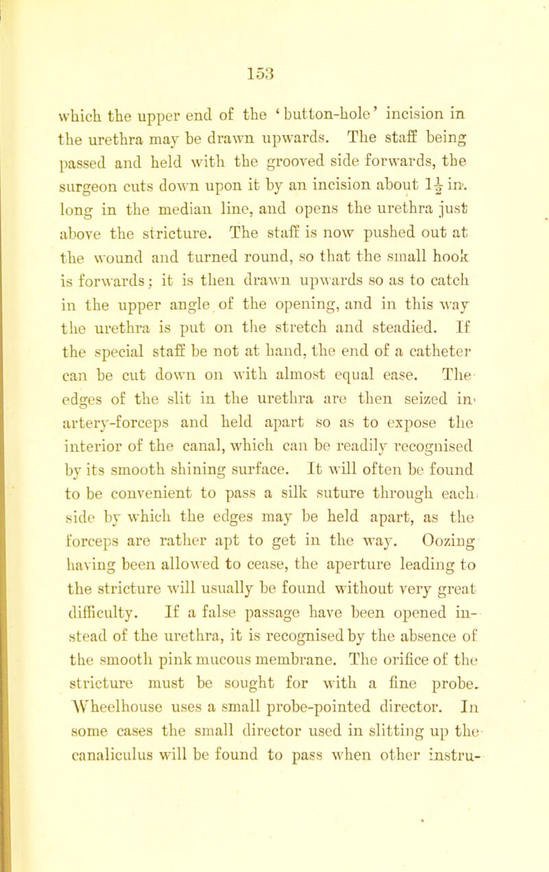 which the uppei' end of the ‘ button-hole ’ incision in the urethra may be drawn upwards. The staff being passed and held with the grooved side forwards, the surgeon cuts down upon it by an incision about 1^ in. long in the median line, and opens the urethra just above the stricture. The staff is now pushed out at the wound and turned round, so that the small hook is forwards: it is then drawn upwards so as to catch in the upper angle of the opening, and in this way the urethra is put on tlie stretch and steadied. If the special staff he not at hand, the end of a catheter can he cut down on with almost equal ease. The edges of the slit in the urethra are then seized in' artery-forceps and held apart so as to expose the interior of the canal, which can be readily recognised by its smooth shining surface. It will often be found to be convenient to pass a silk suture through each, side by which the edges may be held apart, as the forceps are rather apt to get in the way. Oozing having been allowed to cease, the aperture leading to the stricture will usually be found without very great difficulty. If a false passage have been opened in- stead of the urethra, it is recognised by the absence of the smooth pink mucous membrane. The orifice of the stricture must be sought for with a fine probe. Wheelhouse uses a small probe-pointed director. In some cases the small director used in slitting up the canaliculus will be found to pass when other instru-