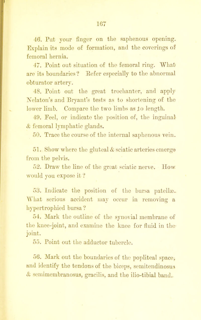 46. Put your finger on the saphenous opening. Explain its mode of formation, and the coverings o? femoral hernia. 47. Point out situation of the femoral ring. What are its boundaries ? liefer especi.ally to the abnormal obturator artery. 48. Point out the gi’eat troc-hanter, and apply Nekton's and Bryant’s tests as to shortening of the lower limb. Compare the two limbs as to length. 49. Feel, or indicate the position of, the inguinal femoral lymphatic glands. 50. Trace the course of the internal saphenous vein. 51. 8how where the gluteal & sciatic arteries emerge from the pelvis. 52. Draw the line of the great sciatic nerve. How would you expose it ? 53. Indicate the position of the bursa patelho- IVhat serious accident may occur in removing a hypertrophied bursa ? 54. Mark the outline of the synovial membrane of the knee-joint, and examine the knee for fluid in the- joint. 55. Point out the adductor tubercle. 56. Mark out the boundaries of the popliteal space; and identify the tendons of the biceps, semitendinosus & semimembranosus, gracilis, and the ilio-tibial band.