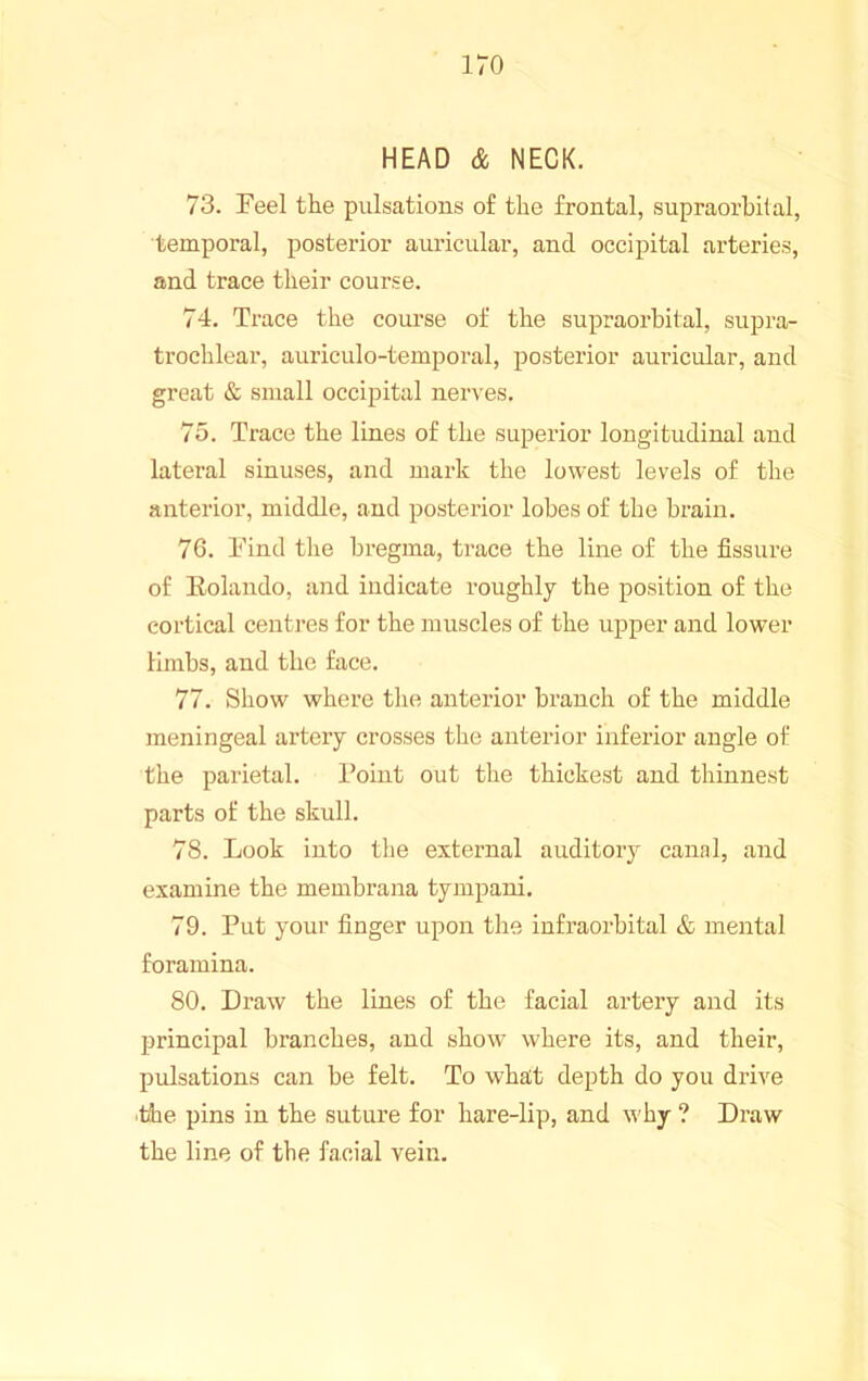 HEAD & NECK. 73. Feel the pulsations of the frontal, supraorbital, temporal, posterior auricular, and occipital arteries, and trace their course. 74. Trace the coui-se of the supraorbital, supra- trochlear, auriculo-temporal, posterior auricular, and great & small occipital nerves. 75. Trace the lines of the superior longitudinal and lateral sinuses, and mark the lowest levels of the anterior, middle, and posterior lobes of the brain. 76. Find the bregma, trace the line of the fissure of Eolando, and indicate roughly the position of the cortical centres for the muscles of the upper and lower limbs, and the face. 77. Show where the antei’ior branch of the middle meningeal artery crosses the anterior inferior angle of the parietal. Point out the thickest and thinnest parts of the skull. 78. Look into tlie external auditoiy canal, and examine the membrana tympani. 79. Put your finger upon the infraorbital & mental foramina. 80. Draw the lines of the facial artery and its principal branches, and show where its, and their, pulsations can be felt. To what depth do you drive ■the pins in the suture for hare-lip, and why ? Draw the line of the facial vein.