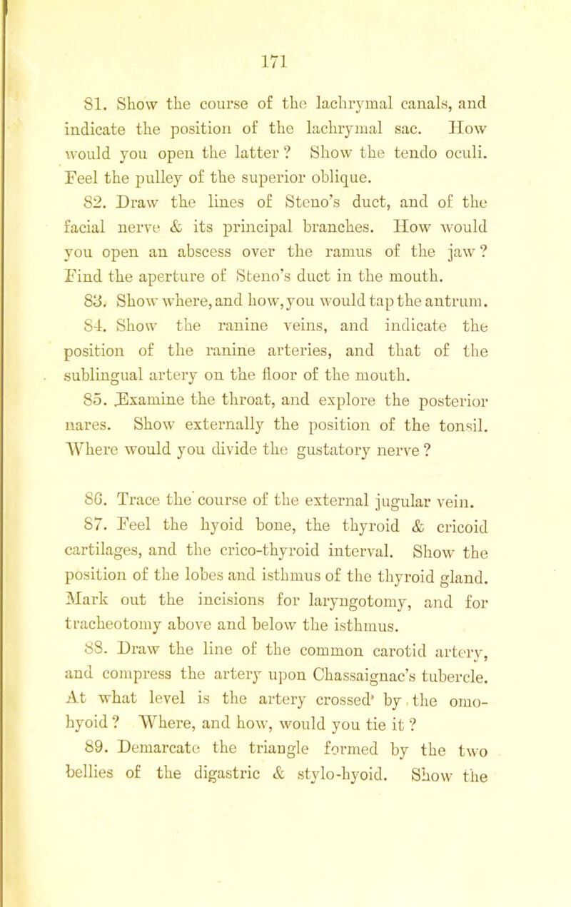 81. Show the course of the lachiymal canals, and indicate the position of the lachiyiual sac. How would you open the latter ? Show the tendo oculi. Feel the pulley of the superior oblique. 82. Draw the lines of Steno’s duct, and of the facial nerve & its principal branches. How would you open an abscess over the ramus of the jaw ? Find the aperture of Steno’s duct in the mouth. 88. Show where, and how, you would tap the antrum. 8-1. Show the ranine veins, and indicate the position of the ranine arteries, and that of the sublingual artery on the floor of the mouth. 85. Fxamine the throat, and explore the posterior nares. Show externally the position of the tonsil. Where -would you divide the gustatory nerve ? SG. Trace the course of the external jugular vein. 87. Feel the hyoid bone, the thyroid & cricoid cartilages, and the crico-thyroid interval. Show the position of the lobes and isthmus of the thyroid gland. Mark out the incisions for laryugotomy, and for tracheotomy above and below the isthmus. 88. Draw the line of the common carotid arterv, and compress the artery upon Chassaignac’s tubercle. At what level is the artery crossed* by. the omo- hyoid ? Where, and how, would you tie it ? 89. Demarcate the triangle formed by the two bellies of the digastric & stylo-hyoid. Show the