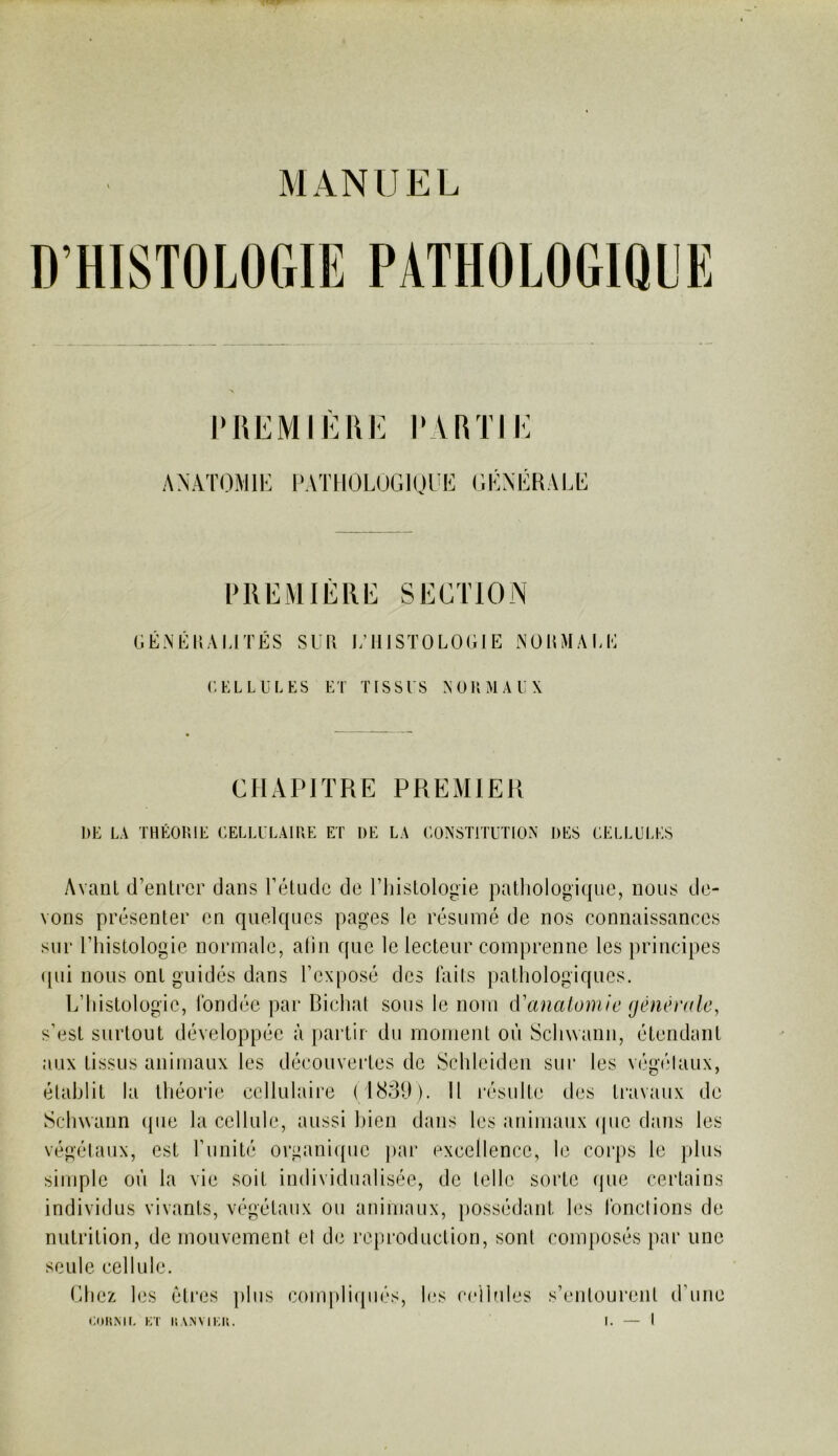 PUEMIÈUK PARTIE ANATOMIE [‘ATHOLUGIUEE GÉNÉRALE RllEMIÈRE SECTION GÉAÉKAMTÉS SUH I/IIISTOLOGIE NOnMAGE ('.EL LU LES ET TISSUS N OU MA EX CHAPITRE PREMIER DE LA THÉORIE CELLULAIRE ET DE LA CONSTITUTION DES CELLL'I-ES Avant d’entrer dans l’étude de l’histologie pathologique, nous de- vons présenter en quelques pages le résumé de nos connaissances sur l’histologie normale, alin que le lecteur comprenne les principes ([ui nous ont guidés dans l’exposé des laits pathologiques. L’histologie, fondée par Bichat sous le nom à^analomie génêndc, s’est surtout développée à jiartir du moment où Schwann, étendant aux tissus animaux les découvertes de Schleiden sur les végélaux, établit la tliéorie cellulaire (18311). Il résulte des travaux de Scliwann (pie la cellule, aussi bien dans les animaux (pic dans les végélaux, est l’unité orgaiLupic par excellence, le corps le plus simple où la vie soit individualisée, de telle sorte (pie certains individus vivants, végétaux ou aniiiRuix, possédant les fondions de nutrition, de mouvement el de reproduction, sont composés par une seule cellule. Chez les êtres jiliis compli(pi()s, l(.*s cellules s’entourent d’une CDK.MI. KT I.