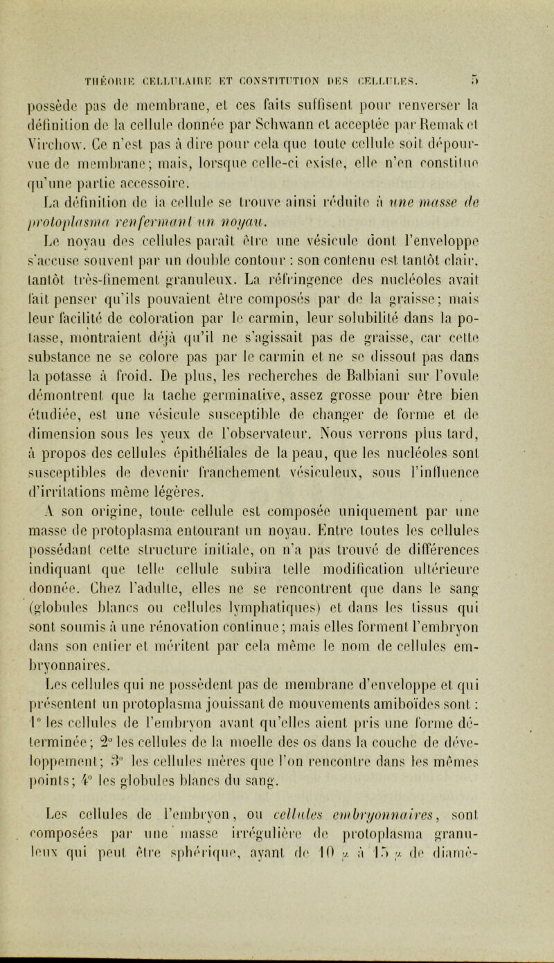 TIIKOUIK CKLUîLAlHK 1-:T COXSTITUTION 1>KS CEUJ’LKS. .) pOï?sèdc pus (le membrane, et ces faits suffiseot, pour renverser la (létinilion de la cellule donnée par Schwann el acceptée parUemal<(*t Virchow. Ce n’est pas à dire pour cela que toute cellule soit d(‘pour- vue de membrane; mais, lorsque celle-ci existe, elle n’en constitue qu’une partie accessoire. La définition de la cellule se trouve ainsi l'éduite à mie masse de jn'otoplasnm renferma ni mi noi/au. Le noyau des cellules paraît (être une vésicule dont l’enveloppe s’ac'cuse souvent par un double contour : son contenu est tantôt (dair, tantôt trr's-tinement eranuleux. La réfrinnence des nucléoles avait fait penser qu’ils pouvaient être composés par de la graisse; mais leur facilité de coloration par le carmin, leur solubilité dans la po- tasse, montraient di'qà qu’il ne s’agissait pas de graisse, car cette substance ne se colore pas par le carmin et ne se dissout pas dans la potasse à froid. De plus, les recherches de Balbiani sur Lovule démontrent que la tache germinative, assez grosse pour être bien étudiée, est une vésicule susceptible de changer de forme et de dimension sous les yeux de l’observateur. Nous verrons plus tard, à propos des cellules épithéliales de la peau, que les nucléoles sont susceptibles de devenir franchement vésiculeux, sous l’inlluence d’irritations même légères. A son origine, toute- cellule est composée uniquement par une masse de protoplasma entourant un noyau. Entre toutes les cellules possédant cette structure initiale, on n’a pas trouvé de différences indiquant que telle cellule subira telle modification ultérieure donnée. Chez l’adulte, elles ne se rencontrent que dans le sang (globules blancs ou cellules lymphatiques) et dans les tissus qui sont soumis à une rénovation continue; mais elles forment l’embryon dans son entier et méritent par cela même le nom de cellules em- bryonnaires. Les cellules qui ne j)ossêdent pas de membrane d’enveloppe et qui présentent un protoplasma jouissant do mouvements amiboïdes sont : 1 les cellules de l’embryon avant qu’elles aient pris une ibrme dé- terminée; *3“ les cellules de la moelle des os dans la couche de déve- loppement; rb les cellules niêres que l’on rencontre dans les mêmes points; V les globules blancs du sang. Les cellules de rembi'yon, ou ceUules embri/omiaires, sont composées ])ai- une niasse irrégulière de protoplasma granu- leux qui peut êti’e spbéi'iipie, ayant d(‘ 10 y. à lÔ y. di* diamê-