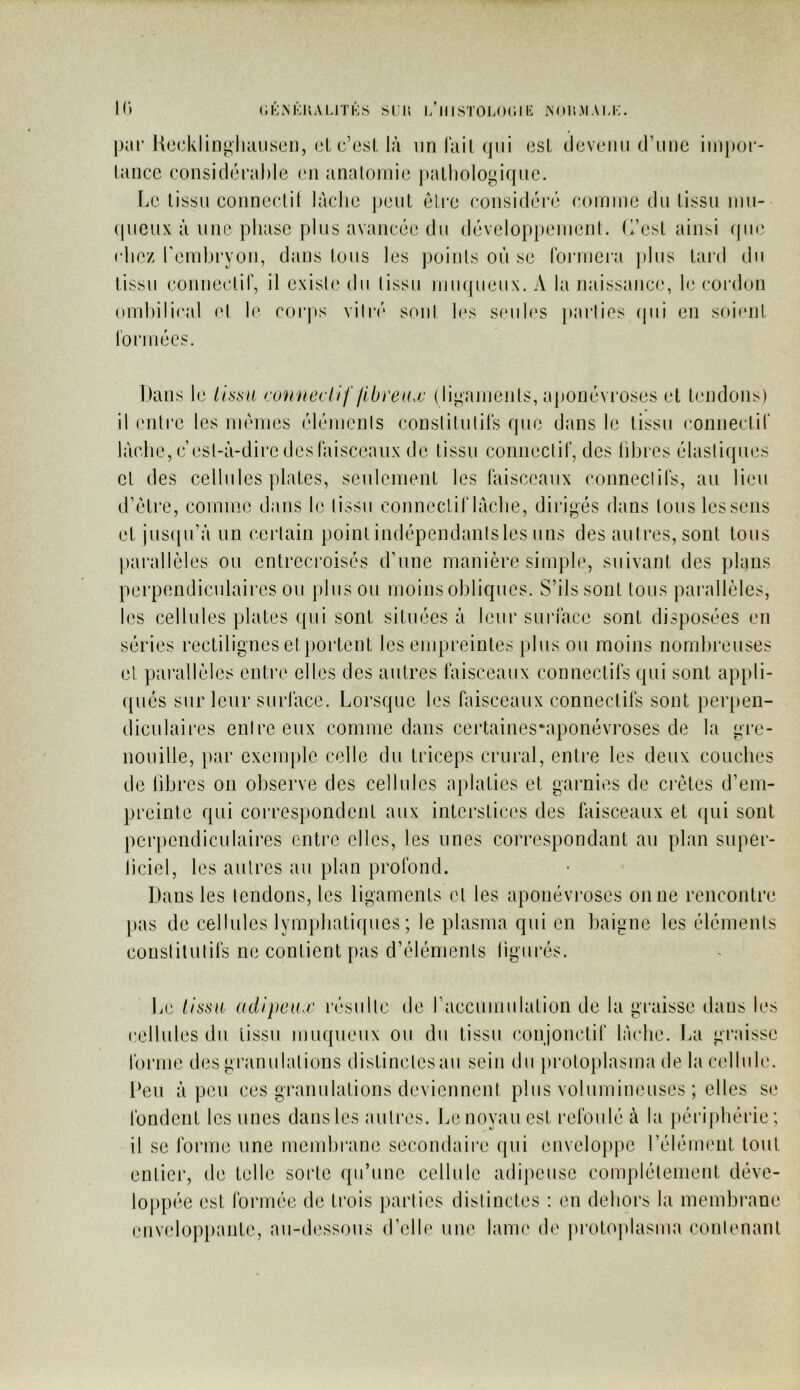(iKM<:uALiTi’:s sur, i/iiistoloc.ii!: îsoiimau;. I(> par Hccklin^hauson, (3l c’esi, là un l’ail (pii (3Sl devemi (.rime impoi'- laiicc consiclérahie (‘ii analoniio palliologiqiic. \jL' lissii conneclit làclic jhjiiI eli'c considéré coininc du tissu iiiii- (|ueux à une phase plus avancée du développeiiieiiL (l’est ainsi que chez rendjryon, dans tous les points où se l’oiaiiera jilus tard du tissu conneclir, il existe du tissu juiupieiix. A la naissance, le coialon ombilical et le. coi*ps vilr(‘ soûl h‘s seules parties (|iii en soient l'orniées. Dans l<3 lissa contœdif libreax (liganients, aponévi’oses et tendons) il entre les niéiues élénienls conslilulirs que dans le tissu coniiectir lâche, c’est-à-dire des l’aisceaux de tissu conneclir, des libres élastiques cl des cellules plates, seulement les faisceaux connectifs, au lieu d’ètre, comme dans le tissu connectif lâche, dirigés dans Ions les sens et jus([u’à un certain point indépendanisles uns des autres, sont tous l)arallèles ou entrecroisés d’une manière simple, suivant des plans perpendiculaires ou ])lus ou moins obliques. S’ils sont tous parallèles, les cellules plates qui sont situées à leur suia'ace sont disposées en séries rectilignes et})ortent les empreintes plus ou moins nombreuses et pai’allèles entre elles des autres faisceaux connectifs qui sont appli- qués sur leur surface. Lorsque les faisceaux connectifs sont peiqmn- diculaires entre eux comme dans certaines-aponévroses de la gre- nouille, par exem[)le celle du triceps crural, entre les deux couches de libres on observe des cellules a})laties et garnies de crêtes d’em- preinte qui correspondent aux interstices des faisceaux et qui sont perpendiculaires entre elles, les unes correspondant au plan super- ficiel, les autres au plan profond. Dans les tendons, les ligaments et les aponévi‘oses on ne rencontre pas de cellules lymphatiques; le plasma qui en baigne les éléments constitutifs ne contient pas d’éléments ligurés. Le lissa adipeax résulte de raccumulation de la graisse dans les cellules du tissu luuqueux ou du tissu conjonctif lâche. La graisse foiaiie des gi’anulations distinctes au sein du })roloplasma de la cellule. Deu à peu ces granulations deviennent plus volumineuses ; elles se fondent les unes dans les autres. Le noyau est refoulé à la j)éi‘iphérie ; il se forme une membi’ane secondaire (jui enveloj)|)e l’élément tout entier, de telle sorte qu’une cellule adipeuse complètement déve- loppée est formée de trois parties distinctes : en dehors la membi’ane envelopi)ante, au-dessous d’elle une lanu' de protO])lasma contenant