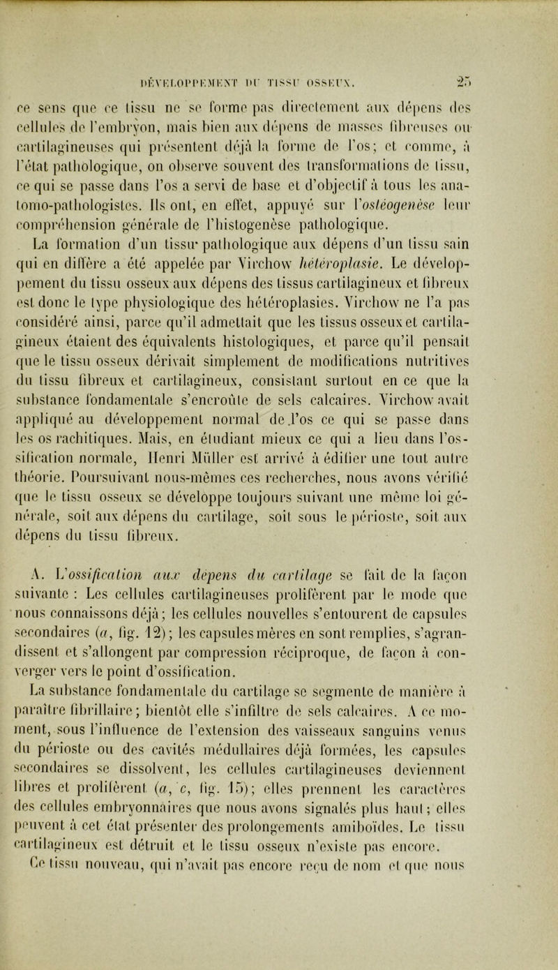 ItKVKf.OlMM'.MKNT lU' TISSl' OSSKrX. ce sons ffiio ce lissii no so formo pas direolomont anx dépens dos oollnlos do l’onibryon, niais liion anx dopons do masses niu'onsos ou oarLilai^inensos qui présonlonl déjà la Ibnno do l’os; et oonimo, à l’état pathologique, on ol)seovo souvent des Iranslbnnalions do lissu, 00 qui se passe dans l’os a servi de hase et d’objectif à tous les ana- loiTio-palliologistes. Ils ont, en elTet, appuyé sur Vosiéogenèse leur oomprébonsion générale de ridstogeiièse pathologique. La Ibrmalion d’un tissu* palbologiqiie aux dépens d’un lissu sain qui en dilïère a été appelée par Virchow hêléroplasie. Le dévelop- pement du lissu osseux aux dépens des tissus cartilagineux et libreux est donc le lype physiologique des bétéroplasies. Virchow ne l’a pas considéré ainsi, parce qu’il admetlait que les tissus osseux et carlila- gineux étaient des équivalents histologiques, et parce qu’il pensait que le tissu osseux dérivait simplement de modilications nutritives du lissu fibreux et cartilagineux, consislant surtout en ce que la suhslance fondamentale s’encroûlc de sels calcaires. Virchow avait appliqué au développement normal de .l’os ce qui se passe dans les os rachitiques. Mais, en éludiant mieux ce qui a lieu dans l’os- silicalion normale, Henri Müller est arrivé à édilier une tout autre théorie. Poursuivant nous-mêmes ces recherches, nous avons vérifié que le tissu osseux se développe toujours suivant une même loi gé- nérale, soit aux dépens du cartilage, soit sous le périoste, soit aux dépens du tissu libreux. A. ]j'ossilicr(lw)i aux depens du carlilage se fait de la façon suivante : Les cellules cartilagineuses prolifèrent par le mode que nous connaissons déjà; les cellules nouvelles s’entourent de capsules secondaires (u, fjg. 12); les capsules mères en sont remplies, s’agran- dissent et s’allongent par compression réciproque, de façon à con- verger vers le point d’ossification. La substance fondamentale du cartilage se segmente de manière à paraître lihrillaire; bientôt elle s’infdlre de sels calcaires. A ce mo- ment, sous l’inlluence de l’extension des vaisseaux sanguins venus du périoste ou des cavités médullaires déjà formées, les capsules secondaires se dissolvent, les cellules cartilagineuses deviennent libres et prolifèrent (a, 'c, lig. 15); elles prennent les caractères des cellules embryonnaires que nous avons signalés plus haut ; elles peuvent à cet état présentei- des prolongements amiboïdes. Le lissu cactilngineux est détruit et le tissu osseux n’existe pas encoi*e. Le tissu nouveau, cpfi n’avait pas encore reçu de nom et que nous