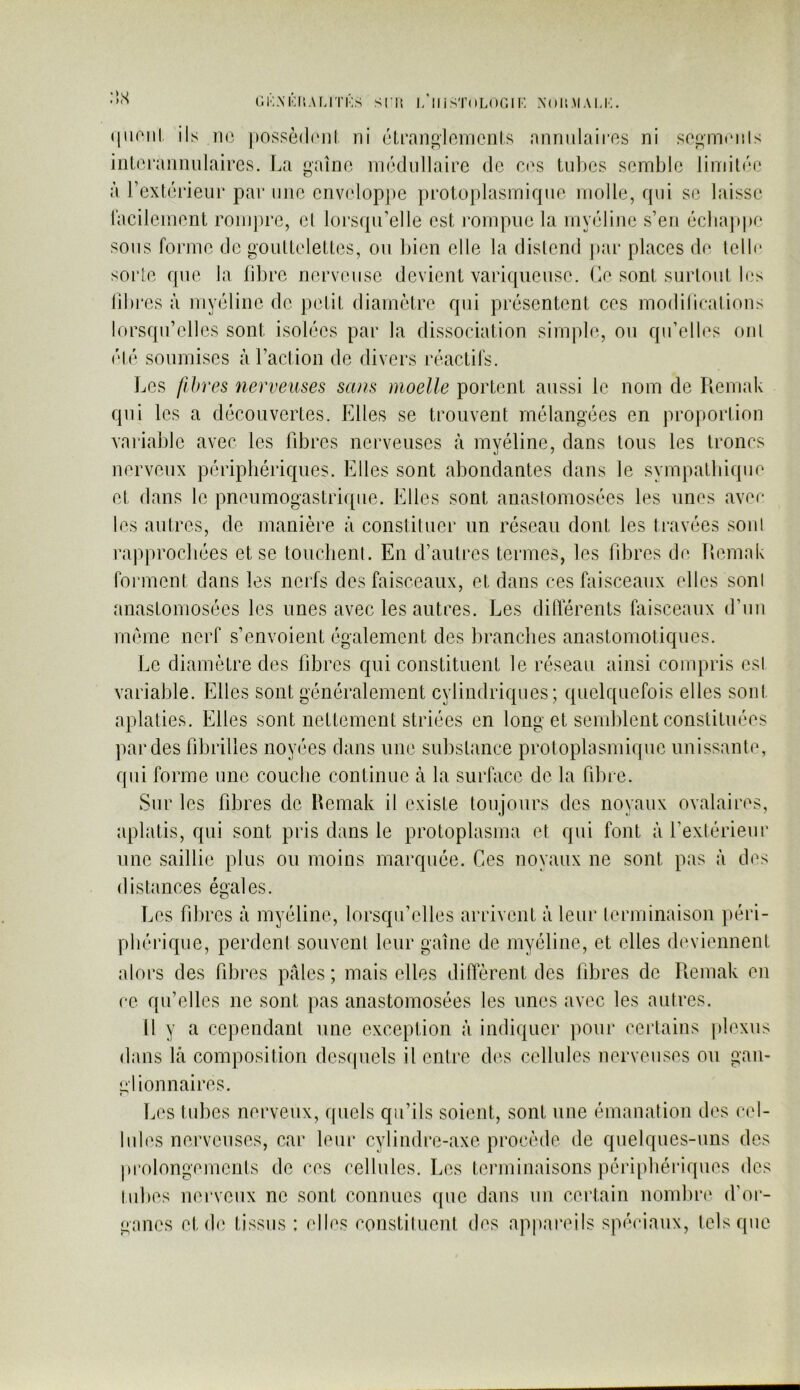 (liioiil. ils 11(3 possèdnil ni clroni^lniTienls annnlairos ni so^minils iiil(3i‘annnlaires. La gaîno mcdiillaire de cas tubes semble lindlée à rextéi’ieiir par nue eiivelopj)e pi’otoplasmiqne molle, rpii se laisse racilement rom])rc, el lorsqu’elle est rompue la myéline s’en écba])pe sons foi'me de goulleletles, on l)ien elle la dislend par places de lellr sorle que la libre nerveuse devient variqueuse. Le sont surtout les libres à myéline de petit diamètre qui présentent cos modilications lorsqu’elles sont isolées par la dissociation simple, ou qu’elles ont ('té soumises à l’action de divers réactifs. ]jCS fibres nerveuses sans moelle portent aussi le nom de Remak qui les a découvertes. Elles se trouvent mélangées en proportion variable avec les libres nerveuses à myéline, dans tous les troncs nerveux périphériques. Elles sont abondantes dans le sympatbique et dans le pneumogastrique. Elles sont anaslomosées les unes avec les autres, de manière à constituer un réseau dont les travées sonl rapprochées et se touclienl. En d’autres termes, les fibres de Remak forment dans les nerfs des faisceaux, et dans ces faisceaux elles sonl anastomosées les unes avec les autres. Les dilTérents faisceaux d’uu même nerf s’envoient ('‘gaiement des branches anastomotiques. Le diamètre des fibres qui constituent le réseau ainsi compris esl variable. Elles sont généralement cylindriques; quelquefois elles sont aplaties. Elles sont nettement striées en long et semblent constituées par des fibrilles noyées dans une substance protoplasmique unissante, qui forme une couche continue à la surface de la fibre. Sur les fibres de Hemak il existe toujours des noyaux ovalaires, aplatis, qui sont pris dans le protoplasma et qui font à l’extérieur une saillie plus ou moins marquée. Ces noyaux ne sont pas à des distances égales. Les fdires à myéline, lorsqu’elles arrivent à leur lerminaison })éri- pbériqiie, perdenl souvent leur gaine de myéline, et elles deviennent alors des fibres pâles; mais elles diffèrent des fibres de Remak en ce qu’elles ne sont pas anastomosées les unes avec les aulres. Il y a cependant une exception à indiquer pour certains plexus dans kl composition dcsipiels il entre des cellules nerveuses ou gan- elionnaires. < Les tubes nerveux, quels qu’ils soient, sont une émanation des cel- lules nerveuses, car leur cylindre-axe procède de quelques-uns des prolongements de ces cellules. Les terminaisons périphériques des tubes nerveux ne sont connues que dans un certain nombr(‘ ifor- gancs et d(‘ tissus : elles constiluent des appai'eils spéciaux, tels que