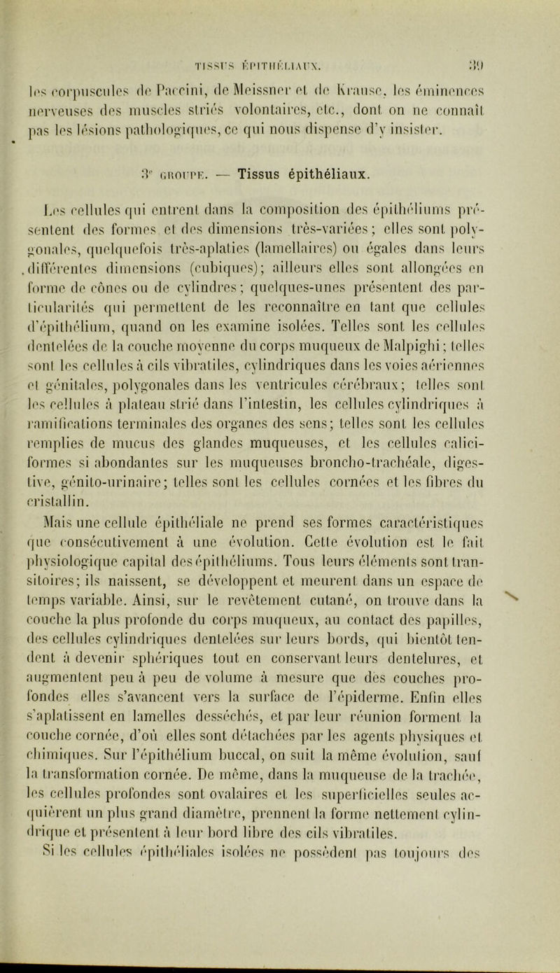 TISSrS KIMTIIKLIAT’X. 1(S rorpuscnles d(‘Paccini, do Moissnoi* ol d(‘. Kraiisc. los dminonoos iiorveuscs dos imisclos sirids volontaires, etc., dont on ne connaît pas los lésions patliolooiqin's, ce qui nous dispenso d’y insislor. '.V r.HorPK. Tissus épithéliaux. ]j‘s cellules qui entrent dans la composition des épitlii'liurns pré- senlent dos formes ol dos dimensions très-variées; elles sont poly- l^onalos, quelquefois très-aplaties (lamellaires) ou égales dans leurs .dilférenles dimensions (cubiques); ailleurs elles sont allongées en forme de cônes ou de cylindres; quelques-unes présentent des pai- licularités qui permeltent de les reconnaître en tant que cellules d’épithélium, quand on les examine isolées. Telles sont les cellides denlelées de la couche moyenne du corps muqueux de Malpighi ; lelles soni les cellules à cils vihratiles, cylindriques dans les voies aériennes ei génitales, polygonales dans les ventricules cérébraux ; lelles sont les cellules à plateau strié dans l’intestin, les cellules cylindriques à ramitîcations terminales des organes des sens; telles sont les cellules remplies de mucus des glandes muqueuses, et les cellules calici- formes si abondantes sur les muqueuses broncho-trachéale, diges- tive, génito-urinaire; telles sont les cellules cornées et les fibres du cristallin. Mais une cellule épithéliale ne prend ses formes caractéristiques que consécutivement à une évolution. Cette évolution est le fait ])hysiologique capital des épithéliums. Tous leurs éléments sont tran- sitoires; ils naissent, se développent et meurent dans un espace de temps variable. Ainsi, sur le revêtement cutané, on trouve dans la couche la plus profonde du corps muqueux, au contact des papilles, des cellules cylindriques dentelées sur leurs bords, qui bientôt ten- dent à devenii- spliériques tout en conservant leurs dentelures, et augmentent peu à peu de volume à mesure que des couches pro- fondes elles s’avancent vers la surface de l’épiderme. Enfin elles s’aplatissent en lamelles desséchés, et par leur réunion forment, la couche cornée, d’où elles sont détacliées par les agents physiques chimiques. Sur l’épithélium buccal, on suit la même évolution, sauf la ti'ansformation cornée. De meme, dans la muqueuse de la trachéa', les cellules profondes sont ovalaires et les superlicielles seules ac- (piièrent un plus grand diamètre, prennent la form(' nettement cylin- drique et présentent à leur bord libre des cils vihratiles. Si tes cellules ('pitlndiales isolées ne possèdent pas tonj(mrs des