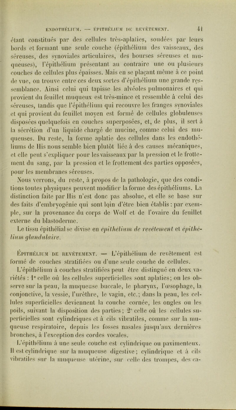 KMMVniKMr.M. — KlMTlIKUrM UK IIKVKTKMKNT. 4 ( ( S(3 ('laiU coiisLitiiés par tics cellules Irès-aplalies, soudées par leui’s bords et Ibruiant une seule couche (épithélium des vaisseaux, des séreuses, des synoviales articulaires, des bourses séreuses et mu- queuses), l’épithélium présentant au contraire une ou plusieurs ’ouches de cellules plus épaisses. Mais en se plaçant même à ce point le vue, 011 trouve entre ces deux sortes d’épilhélium une grande res- mblance. Ainsi celui qui tapisse les alvéoles pulmonaires el qui provient du leuillet muqueux est très-mince et ressemble à celui des séreuses, tandis que répithélium qui recouvre les franges synoviales et qui provient du feuillet moyen est formé de cellules glohuleiises disposées quelquefois en couches superposées, et, de plus, il sert à la sécrétion d’un liquide chargé de mucine, comme celui des rnii- (pieuses. Du reste, la forme aplatie des cellules dans les endothé- liums de Dis nous semble bien plutôt liée à des causes mécaniques, et elle peut s’expliquer pour les vaisseaux par la pression et le frotte- ment du sang, pai' la pression et le frottement des parties opposées, ])Our les membranes séreuses. Nous verrons, du reste, à propos de la pathologie, que des condi- tions toutes physiques peuvent modifier la forme des épithéliums. La dislinction faite par Ilis n’est donc pas absolue, et elle se base sur des faits d’embryogénie qui sont Iqin d’ètre bien établis : par exem- ple, sur la provenance du corps de Wolf et de l’ovaire du feuillet externe du blastoderme. Le tissu épithélial se divise en épilkêlium de revêtemen t et épithé- iium glandulaire. r Epitiiklium de uevèteme^^t. — L’épithélium de revêtement est formé de couches stratiliées ou d’une seule couche de cellules. L’épithélium à couches stratifiées peut être distingué en deux va- riétés : D celle où les cellules superhcielles sont aplaties; on les ob- serve sur la peau, la muqueuse buccale, le pharynx, l’oesophage, la conjonctive, la vessie, furèthre, le vagin, etc.; dans la peau, les cel- lules supei'ficielles deviennent la couche cornée, les ongles ou les |)oils, suivant la disposition des parties; îl celle où les cellules su- perhcielles sont cylindriques et à cils vihratiles, comme sur la mu- queuse respiratoire, depuis les fosses nasales jusqu’aux dernières bronches, à f exception des cordes vocales. li’(‘pilhélium à une seide couche est cylindrique ou ])avimentcux. Il est cylindidque sur la muqueuse digestive; cylindrique et à cils vihratiles sur la miupuMise ut/uane, sur eelh' des ti’ompes, d(‘s ea-