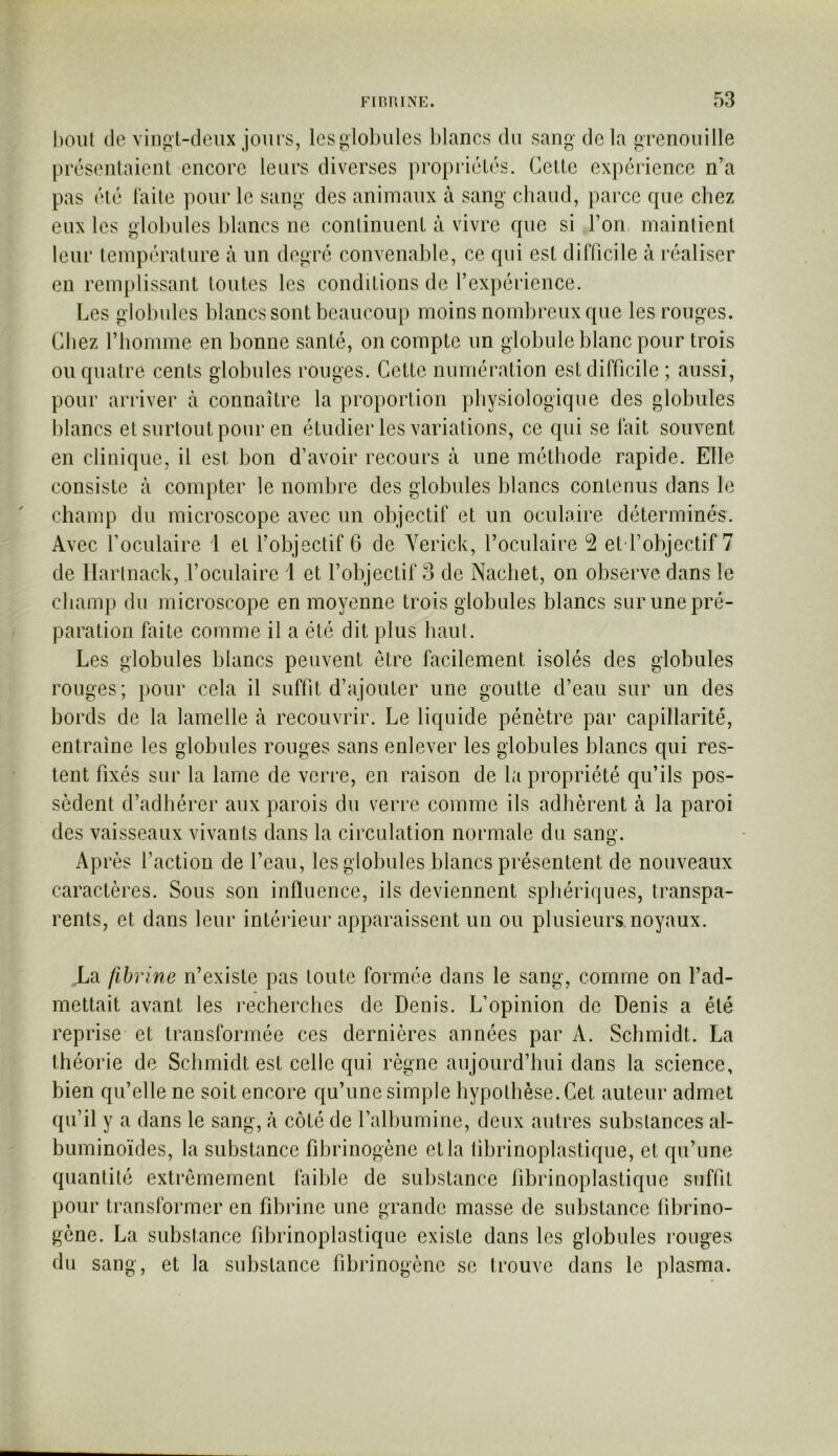 bout (le vingt-deux jours, les globules blancs du sang de la grenouille présentaient encore leurs diverses i)ropriétés. Cette expérience n’a pas été laite pour le sang des animaux à sang chaud, parce que chez eux les globules blancs ne conlinuent à vivre que si l’on maintient leur température à un degré convenal)le, ce qui est difficile à réaliser en remplissant toutes les conditions de l’expérience. Les globules blancs sont beaucoup moins nombreux que les rouges. Chez l’homme en bonne santé, on compte un globule blanc pour trois ou quatre cents globules rouges. Cette numération est difficile ; aussi, pour arriver à connaître la proportion physiologique des globules blancs et surtout pour en étudier les variations, ce qui se lait souvent en clinique, il est bon d’avoir recours à une méthode rapide. Elle consiste à compter le nombre des globules blancs contenus dans le champ du microscope avec un objectif et un oculaire déterminés. Avec l’oculaire 1 et l’objectif 6 de Yerick, l’oculaire 2 et l’objectif 7 de llarlnack, l’oculaire i et l’objectif 3 de Nachet, on observe dans le champ du microscope en moyenne trois globules blancs sur une pré- paration faite comme il a été dit plus haut. Les globules blancs peuvent être facilement isolés des globules rouges; pour cela il suffit d’ajouter une goutte d’eau sur un des bords de la lamelle à recouvrir. Le liquide pénètre par capillarité, entraîne les globules rouges sans enlever les globules blancs qui res- tent fixés sur la lame de verre, en raison de la propriété qu’ils pos- sèdent d’adhérer aux parois du verre comme ils adhèrent à la paroi des vaisseaux vivants dans la circulation normale du sang. Après l’action de l’eau, les globules blancs présentent de nouveaux caractères. Sous son influence, ils deviennent sphériques, transpa- rents, et dans leur intérieur apparaissent un ou plusieurs noyaux. La fibrine n’existe pas toute formée dans le sang, comme on l’ad- mettait avant les recherches de Denis. L’opinion de Denis a été reprise et transformée ces dernières années par A. Schmidt. La théorie de Schmidt est celle qui règne aujourd’hui dans la science, bien qu’elle ne soit encore qu’une simple hypothèse. Cet auteur admet qu’il y a dans le sang, à côté de ralhumine, deux autres substances al- buminoïdes, la substance fibrinogène et la librinoplastique, et qu’une quantité extrêmement faible de substance librinoplastique suffit pour transformer en fibrine une grande masse de substance librino- gène. La substance librinoplastique existe dans les globules rouges du sang, et la substance fibrinogène se trouve dans le plasma.