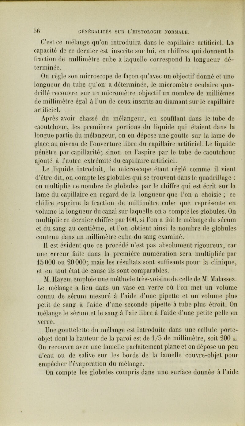 G’csl cc mélange qii’on introdiiii'a dans le capillaire artificiel. La capacité de ce dernier est inscrite sur lui, en chiffres cjui donnent la fraction de millimètre cube à laquelle correspond la longueur dé- terminée. On règle son microscope de façon qu’avec un objectif donné et une longueur du tube qu’on a déterminée, le micromètre oculaire qua- drillé recouvre sur un micromètre objectif un nombre de millièmes de millimètre égal à l’un de ceux inscrits au diamant sur le capillaire artificiel. Après avoir chassé du mélangeur, en soufllant dans le tube de caoutchouc, les premières portions du liquide qui étaient dans la longue partie du mélangeur, on en dépose une goutte sur la lame de glace au niveau de l’ouverture libre du capillaire artificiel. Le liquide pénètre par capillarité; sinon on l’aspire par le tube de caoutchouc ajouté à l’autre extrémité du capillaire artificiel. Le liquide introduit, le microscope étant réglé comme il vient d’être dit, on compte les globules qui se trouvent dans le quadrillage : on multiplie ce nombre de globules par le chiffre qui est écrit sur la lame du capillaire en regard de la longueur que l’on a choisie ; ce chiffre exprime la fraction de millimètre cube que représente en volume la longueur du canal sur laquelle on a compté les globules. On multiplie ce dernier chiffre par 100, si l’on a fait le mélange du sérum et du sang au centième, et l’on obtient ainsi le nombre de globules contenu dans un millimètre cube du sang examiné. Il est évident que ce procédé n’est pas absolument rigoureux, car une erreur faite dans la première numération sera multipliée par 15000 ou 20000; mais les résultats sont suffisants pour la clinique, et en tout état de cause ils sont comparables. M. Ilayein emploie une méthode très-voisine de celle de M. Malassez. Le mélange a lieu dans un vase en verre où l’on met un volume connu de sérum mesuré à l’aide d’une pipette et un volume plus petit de sang à l’aide d’iine seconde pipette à tube plus étroit. On mélange le sérum et le sang à l’air libre à l’aide d’une petite pelle en veiTe. Une gouttelette du mélange est introduite dans une cellule porte- objet dont la hauteur de la paroi est de 1/5 de millimètre, soit 200 On recouvre avec une lamelle parfaitement plane et on dépose un peu d’eau ou de salive sur les bords de la lamelle couvre-objet pour empêcher l’évaporation du mélange. On compte les globules compris dans une surface donnée à l’aide