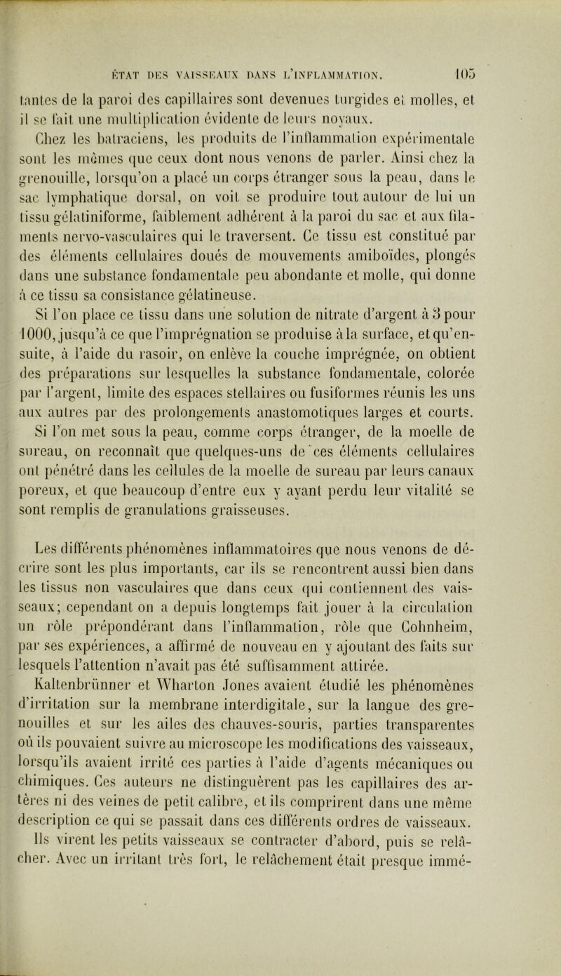 ÉTAT DKS VAISSKAUX HANS l’iNFLA’\!MAT10N. lanlcs de la paroi des capillaires sont devenues liirgidcs ei molles, el il se (ait une multiplication évidente de leurs noyaux. Chez les balraciens, les produits de rinllammalion expérimentale sont les mêmes que ceux dont nous venons de parler. Ainsi chez la grenouille, lorsqu’on a placé un corps étranger sous la peau, dans le sac lymphatique dorsal, on voit se produire tout autour de lui un tissu gélatiniforme, hiiblement adhérent à la paroi du sac et aux Ilia- ments nervo-vasculaires qui le traversent. Ce tissu est constitué par des éléments cellulaires doués de mouvements amiboïdes, plongés dans une substance fondamentale peu abondante et molle, qui donne à ce tissu sa consistance gélatineuse. Si l’on place ce tissu dans une solution de nitrate d’argent à 8 pour 1000, jusqu’à ce que l’imprégnation se produise à la surface, etqu’en- suite, à l’aide du rasoir, on enlève la couche imprégnée, on obtient des préparations sur lesquelles la substance fondamentale, colorée par l’argent, limite des espaces stellaires ou fusiformes réunis les uns aux autres par des prolongements anastomotiques larges et courts. Si l’on met sous la peau, comme corps étranger, de la moelle de sureau, on reconnaît que quelques-uns de ces éléments cellulaires ont pénétré dans les cellules de la moelle de sureau par leurs canaux poreux, et que beaucoup d’entre eux y ayant perdu leur vitalité se sont remplis de granulations graisseuses. Les différents phénomènes inflammatoires que nous venons de dé- crire sont les plus importants, car ils se rencontrent aussi bien dans les tissus non vasculaires que dans ceux qui contiennent des vais- seaux; cependant on a depuis longtemps fait jouer à la circulation un rôle prépondérant dans l’inflammation, rôle que Gobnbeim, par ses expériences, a affirmé de nouveau en y ajoutant des faits sur lesquels l’attention n’avait pas été suffisamment attirée. Kaltenbrünner et Wharton Jones avaient étudié les phénomènes d’irritation sur la membrane interdigitale, sur la langue des gre- nouilles et sur les ailes des cbauves-souris, parties transparentes où ils pouvaient suivre au microscope les modifications des vaisseaux, lorsqu’ils avaient irrité ces parties à l’aide d’agents mécaniques ou chimiques. Ces auteurs ne distinguèrent pas les capillaires des ar- tères ni des veines de petit calibre, et ils comprirent dans une mémo description ce qui se passait dans ces différents ordres de vaisseaux. Ils virent les petits vaisseaux se contracter d’abord, puis se relâ- cher. Avec un irritant très fort, le relâchement était presque immé-