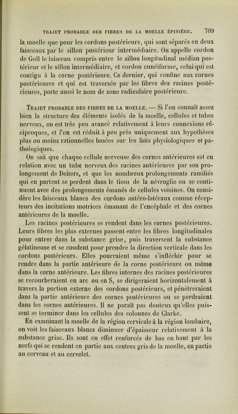 la,moelle que pour les cordons postérieurs, qui sont séparés en deux faisceaux par le sillon postérieur intermédiaire. On appelle cordon de Goll le laisceau compris entre le sillon longitudinal médian pos- térieur et le sillon intermédiaire, et cordon cunéiforme, celui qui est conligu à la corne postérieure. Ce dernier, qui confine aux cornes postérieures et qui est traversée par les fibres des racines posté- rieures, porte aussi le nom de zone radiculaire postérieure. Trajet probable des fibres de la moelle. — Si l’on connaît assez bien la structure des élémenls isolés de la moelle, cellules et tubes nerveux, on est très peu avancé relativement à leurs connexions ré- ciproques, et l’on est réduit à peu près uniquement aux hypothèses plus ou moins rationnelles basées sur les faits physiologiques et pa- thologiques. On sait que chaque cellule nerveuse des cornes antérieures est en relation avec un tube nerveux des racines antérieures par son pro- longement de Deiters, et que les nombreux prolongements ramifiés qui en partent se perdent dans le tissu de la névroglie ou se conti- nuent avec des prolongements émanés de cellules voisines. On consi- dère les faisceaux blancs des cordons antéro-latéraux comme récep- teurs des incitations motrices émanant de l’encéphale et des cornes antérieures de la moelle. Les racines postérieures se rendent dans les cornes postérieures. Leurs fibres les plus externes passent entre les fibres longitudinales pour entrer dans la substance grise, puis traversent la substance gélatineuse et se coudent pour prendre la direction verticale dans les cordons postérieurs. Elles pourraient même s’infléchir pour se rendre dans la partie antérieure de la corne postérieure ou même dans la corne antérieure. Les libres internes des racines postérieures se recourberaient en arc ou en S, se dirigeraient horizontalement à travers la portion externe des cordons postérieurs, et pénétreraient dans la partie antérieure des cornes postérieures ou se perdraient dans les cornes antérieures. Il ne paraît pas douteux qu’elles puis- sent se terminer dans les cellules des colonnes de Clarke. En examinant la moelle de la région cervicale à la région lombaire, on voit les faisceaux blancs diminuer d’épaisseur relativement à la substance grise. Ils sont en effet renforcés de bas en haut par les nerfs qui se rendent en partie aux centres gris de la moelle, en partie au cerveau et au cervelet.