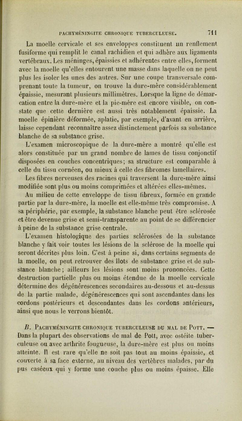 PAGIIYMKNINGITE CHRONIQUE TUBERCULEUSE. La moelle cervicale et ses enveloppes consliliient un renflement fusiforme qui remplit le canal rachidien et qui adhère aux ligaments vertébraux. Les méninges, épaissies et adhérentes entre elles, forment avec la moelle qu’elles entourent une masse dans laquelle on ne peut plus les isoler les unes des autres. Sur une coupe transversale com- prenant toute la tumeur, on trouve la dure-mère considérablement épaissie, mesurant plusieurs millimètres. Lorsque la ligne de démar- cation entre la dure-mère et la pie-mère est encore visible, on con- state que cette dernière est aussi très notablement épaissie. La moelle épinière déformée, aplatie, par exemple, d’avant en arrière, laisse cependant reconnaître assez distinctement parfois sa substance blanche de sa substance grise. L’examen microscopique de la dure-mère a montré qu’elle est alors constituée par un grand nombre de lames de tissu conjonctif disposées en couches concentriques; sa structure est comparable à celle du tissu cornéen, ou mieux à celle des fibromes lamellaires. Les fibres nerveuses des racines qui traversent la dure-mère ainsi modifiée sont plus ou moins comprimées et altérées elles-mêmes. Au milieu de cette enveloppe de tissu fibreux, formée en grande partie par la dure-mère, la moelle est elle-même très compromise. A sa périphérie, par exemple, la substance blanche peut être sclérosée et être devenue grise et semi-transparente au point de se différencier à peine de la substance grise centrale. L’examen histologique des parties sclérosées de la substance blanche y fait voir toutes les lésions de la sclérose de la moelle qui seront décrites plus loin. C’est à peine si, dans certains segments de la moelle, on peut retrouver des îlots de substance grise et de sub- stance blanche; ailleurs les lésions sont moins prononcées. Cette destruction partielle plus ou moins étendue de la moelle cervicale détermine des dégénérescences secondaires au-dessous et au-dessus de la partie malade, dégénérescences qui sont ascendantes dans les cordons postérieurs et descendantes dans les cordons antérieurs, ainsi que nous le verrons bientôt. B. PaCIIYMÉNINGITE chronique tuberculeuse I)U mal de Pott. — Dans la plupart des observations de mal de Pott, avec ostéite tuber- culeuse ou avec arihrite fougueuse, la dure-mère est plus ou moins atteinte. Il est rare qu’elle ne soit pas tout au moins épaissie, et eoLiverte à sa face externe, au niveau des vertèbres malades, [>ar du pus caséeux qui y forme une couche plus ou moins épaisse. Elle
