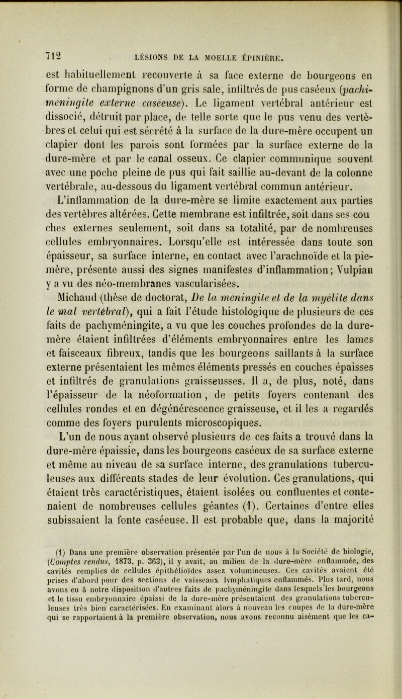 est lial)iUiellemenl reconverle à sa face externe de bourgeons en forme de champignons d’un gris sale, inliltrésde pus caséeux (pac/u- méningite externe caséeuse). Le ligament vertébral antérieur est dissocié, détruit par place, de telle sorte que le pus venu des vertè- bres et celui qui est sécrété à la surface de la dure-mère occupent un clapier dont les parois sont formées par la surface externe de la dure-mère et par le canal osseux. Ce clapier communique souvent avec une poche pleine de pus qui fait saillie au-devant de la colonne vertébrale, au-dessous du ligament vertébral commun antérieur. L’inllammation de la dure-mère se limite exactement aux parties des vertèbres altérées. Cette membrane est infiltrée, soit dans ses cou ches externes seulement, soit dans sa totalité, par de nombreuses cellules embryonnaires. Lorsqu’elle est intéressée dans toute son épaisseur, sa surface interne, en contact avec l’arachnoïde et la pie- mère, présente aussi des signes manifestes d’inflammation; Vulpian y a vu des néo-membranes vascularisées. Midland (thèse de doctorat. De la méningite et de la myélite dans le mal vertébral), qui a fait l’étude histologique de plusieurs de ces faits de pachyméningite, a vu que les couches profondes de la dure- mère étaient infiltrées d’éléments embryonnaires entre les lames et faisceaux fibreux, tandis que les bourgeons saillants à la surface externe présentaient les mômes éléments pressés en couches épaisses et infiltrés de granulations graisseusses. Il a, de plus, noté, dans l’épaisseur de la néoformation, de petits foyers contenant des cellules rondes et en dégénérescence graisseuse, et il les a regardés comme des foyers purulents microscopiques. L’un de nous ayant observé plusieurs de ces faits a trouvé dans la dure-mère épaissie, dans les bourgeons caséeux de sa surface externe et même au niveau de sa surface interne, des granulations tubercu- leuses aux différents stades de leur évolution. Ces granulations, qui étaient très caractéristiques, étaient isolées ou confluentes et conte- naient de nombreuses cellules géantes (1). Certaines d’entre elles subissaient la fonte caséeuse. 11 est probable que, dans la majorité (1) Dans une première observation présentée par l’un de nous à la-Socicté de biologie, [Comptes rendus, 1873, p. 363), il y avait, au milieu de la dure-mère cunammée, des cavités remplies de cellules épilliélioïdes assez volumineuses. Ces cavités avaient été prises d’abord pour des sections de vaisseaux lymphatiques enllammés. Plus tard, nous avons eu â notre disposition d’autres faits de pacliyméningite dans lesquels les bourgeons et le tissu embryonnaire épaissi de la dure-mère présentaient des granulations tubercu- leuses très bien caractérisées. En examinant alors à nouveau les coupes de la dure-mère qui se rapportaient à la première observation, nous avons reconnu aisément que les ca-