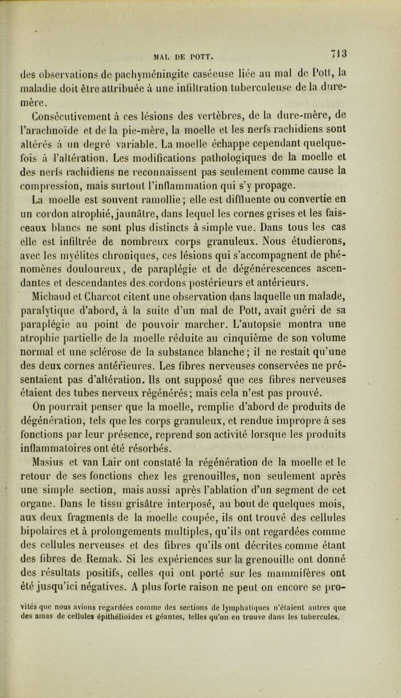 MAL DE rOTT. des observations de pachymériingite caséeuse liée au mal maladie doit être attribuée à une intiltration tuberculeuse mère. de Pott, la de la dure- Consécutivement à ces lésions des vertèbres, de la dure-mère, de l’arachnoïde et de la pie-mère, la moelle et les nerfs rachidiens sont altérés à un degré variable. La moelle échappe cependant quelque- fois à l’altéiation. Les modifications pathologiques de la moelle et des nerfs rachidiens ne reconnaissent pas seulement comme cause la compression, mais surtout l’inflammation qui s’y propage. La moelle est souvent ramollie; elle est diflïuente ou convertie en un cordon atrophié, jaunâtre, dans lequel les cornes grises et les fais- ceaux blancs ne sont plus distincts à simple vue. Dans tous les cas elle est infiltrée de nombreux corps granuleux. Nous étudierons, avec les myélites chroniques, ces lésions qui s’accompagnent de phé- nomènes douloureux, de paraplégie et de dégénérescences ascen- dantes et descendantes des>cordons postérieurs et antérieurs. Michaud et Charcot citent une observation dans laquelle un malade, paralytique d’abord, à la suite d’un mal de Pott, avait guéri de sa paraplégie au point de pouvoir marcher. L’autopsie montra une atrophie partielle de la moelle réduite au cinquième de son volume normal et une sclérose de la substance blanche; il ne restait qu’une des deux cornes antérieures. Les fibres nerveuses conservées ne pré- sentaient pas d’altération. Ils ont supposé que ces fibres nerveuses étaient des tubes nerveux régénérés; mais cela n’est pas prouvé. On pourrait penser que la moelle, remplie d’abord de produits de dégénération, tels que les corps granuleux, et rendue impropre à ses fonctions par leur présence, reprend son activité lorsque les produits inflammatoires ont été résorbés. Masius et van Lair ont constaté la régénération de la moelle et le O retour de ses fonctions chez les grenouilles, non seulement après une simple section, mais aussi après fablation d’un segment de cet organe. Dans le tissu grisâtre interposé, au bout de quelques mois, aux deux fragments de la moelle coupée, ils ont trouvé des cellules bipolaires et à prolongements multiples, qu’ils ont regardées comme des cellules nerveuses et des fibres qu’ils ont décrites comme étant des fibres de Remak. Si les expériences sur la grenouille ont donné des résultats positifs, celles qui ont porté sur les mammifères ont été jusqu’ici négatives. A plus forte raison ne peut on encore se pro- vités que nous avions regardées comme des sections de lymphatiques n’étaient autres que des amas de cellules épithélioïdes et géantes, telles qu’on en trouve dans les tubercules.