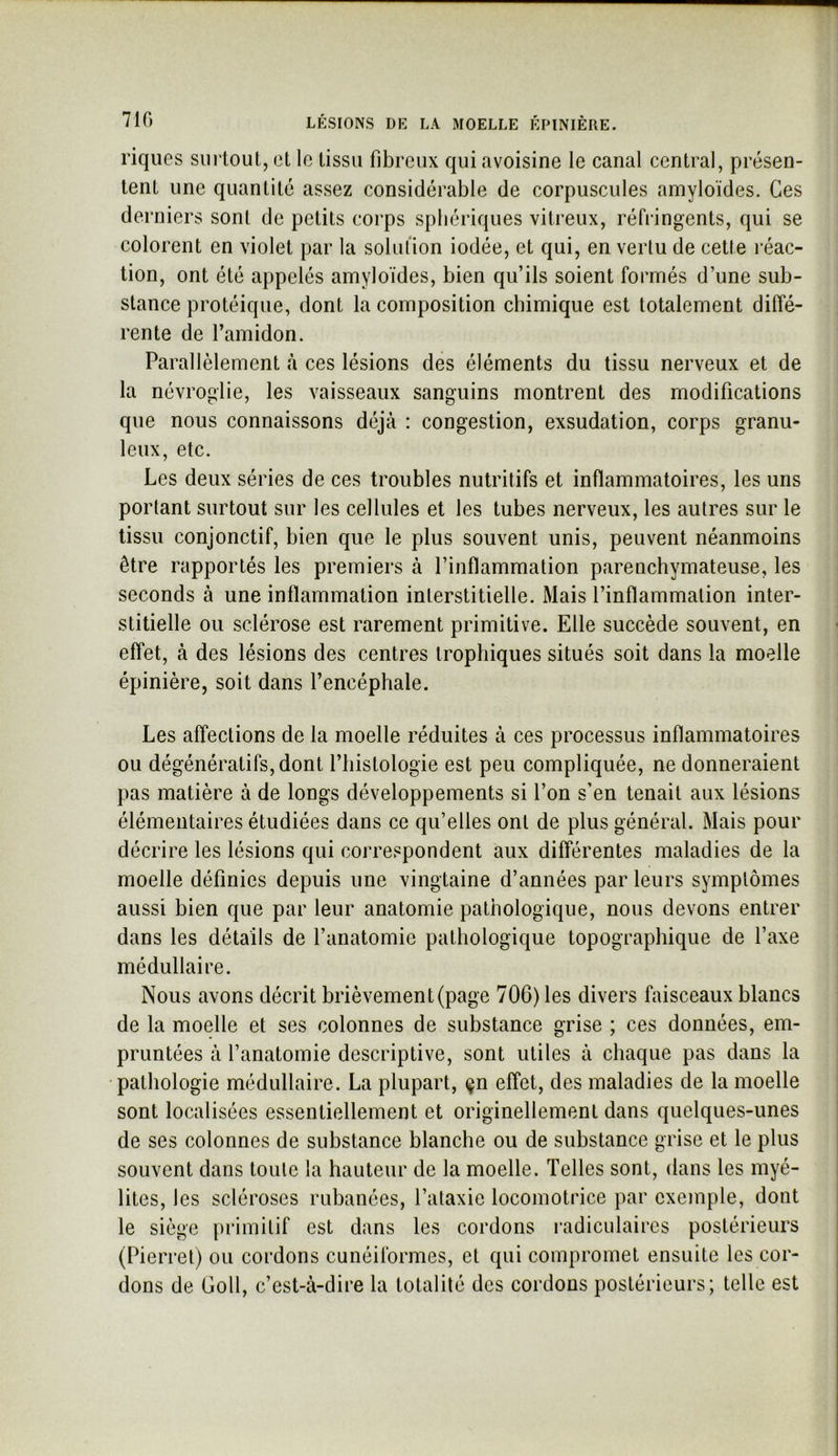 riques surtout, et le tissu fibreux qui avoisine le canal central, présen- tent une quantité assez considérable de corpuscules amyloïdes. Ces derniers sont de petits corps sphériques vitreux, réfringents, qui se colorent en violet par la solufion iodée, et qui, en vertu de cette l éac- tion, ont été appelés amyloïdes, bien qu’ils soient formés d’une sub- stance protéique, dont la composition chimique est totalement diffé- rente de l’amidon. Parallèlement à ces lésions des éléments du tissu nerveux et de la névroglie, les vaisseaux sanguins montrent des modifications que nous connaissons déjà : congestion, exsudation, corps granu- leux, etc. Les deux séries de ces troubles nutritifs et inflammatoires, les uns portant surtout sur les cellules et les tubes nerveux, les autres sur le tissu conjonctif, bien que le plus souvent unis, peuvent néanmoins être rapportés les premiers à l’inflammation parenchymateuse, les seconds à une inflammation interstitielle. Mais l’inflammation inter- stitielle ou sclérose est rarement primitive. Elle succède souvent, en effet, à des lésions des centres trophiques situés soit dans la moelle épinière, soit dans l’encéphale. Les affections de la moelle réduites à ces processus inflammatoires ou dégénératifs, dont l’iiistologie est peu compliquée, ne donneraient pas matière à de longs développements si l’on s’en tenait aux lésions élémentaires étudiées dans ce qu’elles ont de plus général. Mais pour décrire les lésions qui correspondent aux différentes maladies de la moelle définies depuis une vingtaine d’années par leurs symptômes aussi bien que par leur anatomie pathologique, nous devons entrer dans les détails de l’anatomie pathologique topographique de l’axe médullaire. Nous avons décrit brièvement (page 706) les divers faisceaux blancs de la moelle et ses colonnes de substance grise ; ces données, em- pruntées à l’anatomie descriptive, sont utiles à chaque pas dans la •pathologie médullaire. La plupart, çn effet, des maladies de la moelle sont localisées essentiellement et originellement dans quelques-unes de ses colonnes de substance blanche ou de substance grise et le plus souvent dans toute la hauteur de la moelle. Telles sont, dans les myé- lites, les scléroses rubanées, l’ataxie locomotrice par exemple, dont le siège primitif est dans les cordons radiculaires postérieurs (Pierrel) ou cordons cunéiformes, et qui compromet ensuite les cor- dons de Goll, c’est-à-dire la totalité des cordons postérieurs; telle est