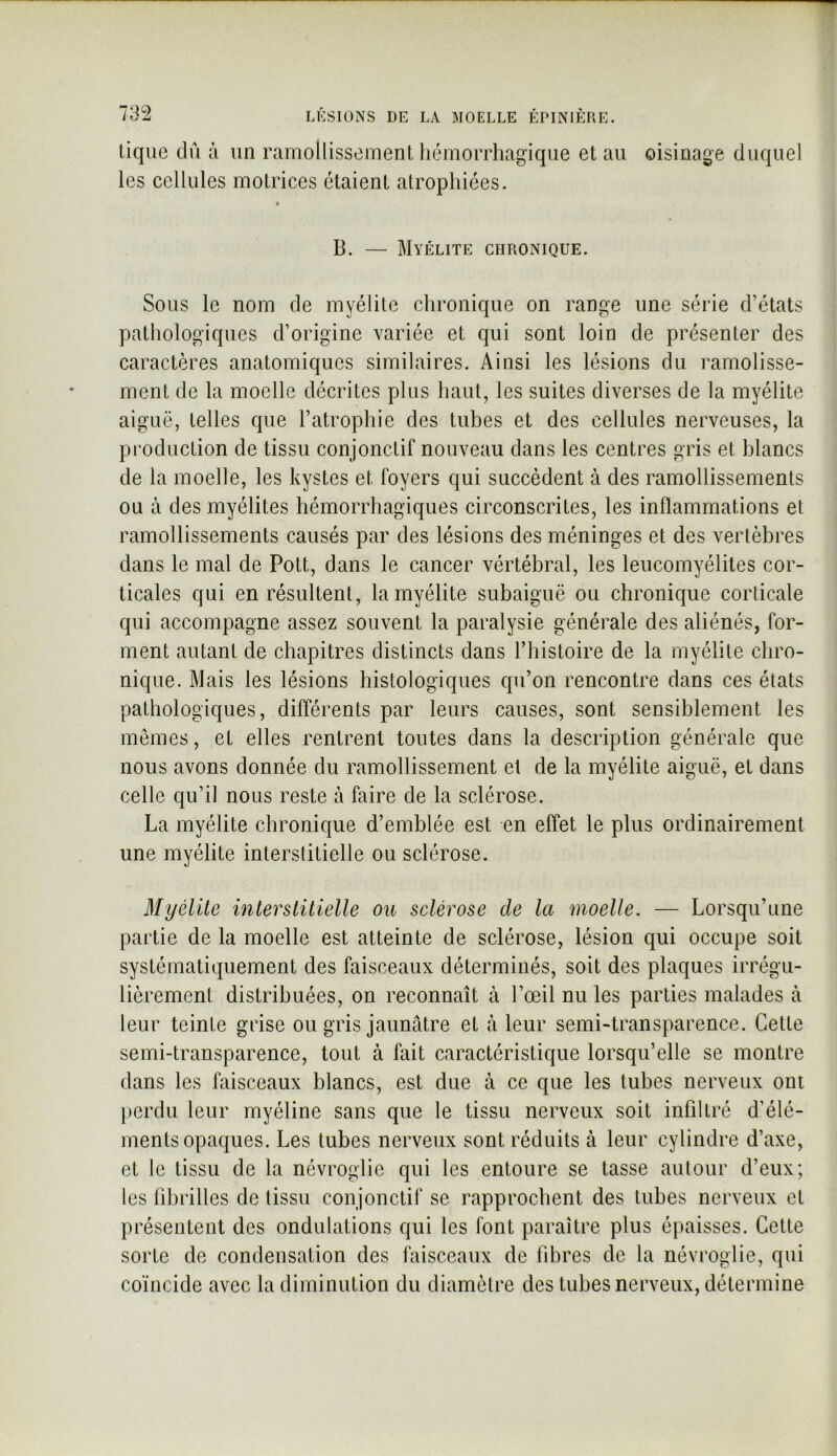 lique du ù un ramollissement hémorrhagique et au oisinage duquel les cellules motrices étaient atrophiées. B. — Myélite chronique. Sous le nom de myélite chronique on range une série d’états pathologiques d’origine variée et qui sont loin de présenter des caractères anatomiques similaires. Ainsi les lésions du ramolisse- ment de la moelle décrites plus haut, les suites diverses de la myélite aiguë, telles cpie l’atrophie des tubes et des cellules nerveuses, la production de tissu conjonctif nouveau dans les centres gris et blancs de la moelle, les kystes et foyers qui succèdent à des ramollissements ou à des myélites bémorrbagiques circonscrites, les inflammations et ramollissements causés par des lésions des méninges et des vertèbres dans le mal de Pott, dans le cancer vértébral, les leucomyélites cor- ticales qui en résultent, la myélite subaiguë ou chronique corticale qui accompagne assez souvent la paralysie générale des aliénés, for- ment autant de chapitres distincts dans l’iiistoire de la myélite chro- nique. Mais les lésions histologiques qu’on rencontre dans ces états pathologiques, différents par leurs causes, sont sensiblement les mêmes, et elles rentrent toutes dans la description générale que nous avons donnée du ramollissement et de la myélite aiguë, et dans celle qu’il nous reste à faire de la sclérose. La myélite chronique d’emblée est en effet le plus ordinairement une myélite interstitielle ou sclérose. Myélite interstitielle ou sclérose de la moelle. — Lorsqu’une partie de la moelle est atteinte de sclérose, lésion qui occupe soit systématiquement des faisceaux déterminés, soit des plaques irrégu- lièrement distribuées, on reconnaît à l’œil nu les parties malades à leur teinte grise ou gris jaunâtre et à leur semi-transparence. Cette semi-transparence, tout à fait caractéristique lorsqu’elle se montre dans les faisceaux blancs, est due à ce que les tubes nerveux ont perdu leur myéline sans que le tissu nerveux soit infiltré d’élé- ments opaques. Les tubes nerveux sont réduits à leur cylindre d’axe, et le tissu de la névroglie qui les entoure se tasse autour d’eux; les fibrilles de tissu conjonctif se rapprochent des tubes nerveux et présentent des ondulations qui les font paraître plus épaisses. Cette sorte de condensation des faisceaux de fibres de la névroglie, qui coïncide avec la diminution du diamètre des tubes nerveux, détermine