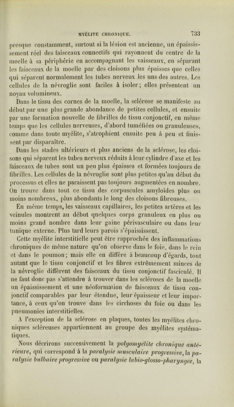 presque constamment, surtout si la lésion est ancienne, nn épaissis- sement réel des faisceaux conncctils qui rayonnent du centre de la moelle à sa périphérie en accompagnant les vaisseaux, en séparant les faisceaux de la moelle par des cloisons plus épaisses que celles qui séparent normalement les tubes nerveux les uns des autres. Les cellules de la névroglie sont faciles à isoler; elles présentent un noyau volumineux. Dans le tissu des cornes de la moelle, la sclérose se manifeste an début par une plus grande abondance de petites cellules, et ensuite par une formation nouvelle de fibrilles de tissu conjonctif, en même temps qne les cellnles nerveuses, d’abord tuméfiées ou granuleuses, comme dans toute myélite, s’atrophient ensuite peu à peu et finis- sent par disparaître. Dans les stades ultérieurs et plus anciens de la sclérose, les cloi- sons c|ui séparent les tubes nerveux réduits à leur cylindre d’axe et les faisceaux de tubes sont un peu plus épaisses et formées toujours de fibrilles. Les cellules de la névroglie sont plus petites qu’au début du processus et elles ne paraissent pas toujours augmentées en nombre. On trouve dans tout ce tissu des corpuscules amyloïdes plus ou moins nombreux, plus abondants le long des cloisons fibreuses. En même temps, les vaisseaux capillaires, les petites artères et les veinules montrent au début quelques corps granuleux en plus ou moins grand nombre dans leur gaine périvasculaire ou dans leur tunique externe. Plus tard leurs parois s’épaississent. Cette myélite interstitielle peut être rapprochée des inlïammations chroniques de même nature qu’on observe dans le foie, dans le rein et dans le poumon; mais elle en diffère à beaucoup d’égards, tout autant que le tissu conjonctif et les fibres extrêmement minces de la névroglie diffèrent des faisceaux du tissu conjonctif fasciculé. Il ne faut donc pas s’attendre à trouver dans les scléroses de la moelle un épaississement et une néoformalion de faisceaux de tissu con- jonctif comparables par leur étendue, leur épaisseur et leur impor- tance, à ceux qu’on trouve dans les cirrhoses du foie ou dans les pneumonies interstitielles. A l’exception de la sclérose en plaques, tontes les myélites cbi-o- niques scléreuses appartiennent au groupe des myélites systéma- tiques. Nous décrirons successivement la polyomyélite chronique anté- rieure^ qui correspond à la paralysie musculaire progressive, la pa- ralysie bulbaire progressive o\x paralysie labio-glosso-jtharyngée, la