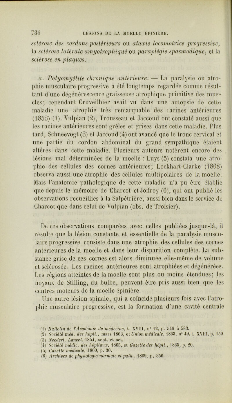 sclérose des cordons postérieurs ou ataxie locomotrice progressive, la sclérose latérale amyotrophlqué ou paraplégie spasmodique, el la sclérose en placques. a. Polyomyélite chronique antérieure. — La paralysie ou atro- phie musculaire progressive a été longtemps regardée comme résul- tant d’une dégénérescence graisseuse atrophique primitive des mus- cles; cependant Cruveilhier avait vu dans une autopsie de cette maladie une atrophie très remarquable des racines antérieures (1853) (1). Vulpian (^), Trousseau et Jaccoud ont constaté aussi que les racines antérieures sont grêles et grises dans cette maladie. Plus tard, Schneevogt (3) et Jaccoud (4) ont avancé que le tronc cervical et une partie du cordon abdominal du grand sympathique étaient altérés dans cette maladie. Plusieurs auteurs notèrent encore des lésions mal déterminées de la moelle : Luys (5) constata une atro- phie des cellules des cornes antérieures; Lockhart-Glarke (1868) observa aussi une atrophie des cellules multipolaires de la moelle. Mais l’anatomie pathologique de cette maladie n’a pu être élablie que depuis le mémoire de Charcot et Jolïroy (6), qui ont publié les observations recueillies à la Salpêtrière, aussi bien dans le service de Charcot que dans celui de Vulpian (obs. de Troisier). De ces observations comparées avec celles publiées jusque-là, il résulte que la lésion constante et essentielle de la paralysie muscu- laire progressive consiste dans une atrophie des cellules des cornes antérieures de la moelle et dans leur disparition complète. La sub- stance grise de ces cornes est alors diminuée elle-même de volume et sclérosée. Les racines antérieures sont atrophiées et dégénérées. Les régions atteintes de la moelle sont plus ou moins étendues; les noyaux de Stilling, du bulbe, peuvent être pris aussi bien que les centres moteurs de la moelle épinière. Une autre lésion spinale, qui a coïncidé plusieurs Ibis avec l’atro- phie musculaire progressive, est la formation d’une cavité centrale (1) DiiUelin de VAcademie de médecine, t. XVIII, n° 12, p. 5i0 ù 583. (2) Société méd. des hôpit., mars 1803, el Union médicale, 1803, n° 49, t. XVIII, p. 159. (3) Neederl. Lancet, 1854, sept, el oct. (4) Société médic. des hôpitaux, 1805, et Gazette des hôpit., 1805, p. 20. (5,1 Gazette médicale, 1800, p. 30. (0) Archives de physiologie normale el palh., 1809, p, 350.