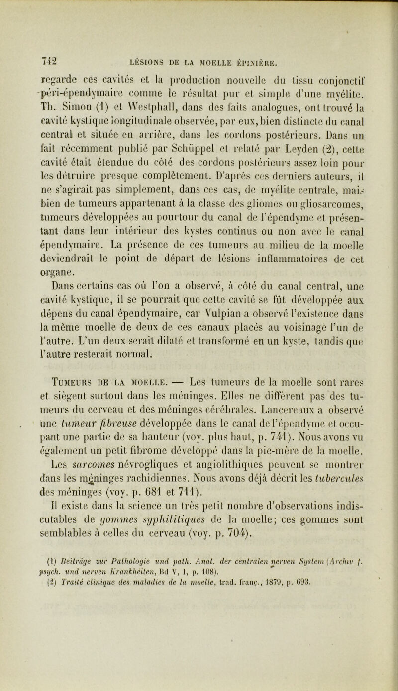 regarde ces cavités et la production nouvelle du tissu conjonctir -péri-épendymaire comme le résultat j)ur et simple d’une myélite. Tli.. Simon (1) et Westphall, dans des laits analogues, ont trouvé la cavité kystique longitudinale observée, par eux, bien distincte du canal central et située en arrière, dans les cordons postérieurs. Dans un fait récemment publié par Scliüppel et relaté par Leyden (:^), cette cavité était étendue du côté des coi’dons postérieurs assez loin poul- ies détruire presque complètement. D’après cos derniers auteurs, il ne s’agirait pas simplement, dans ces cas, de myélite centrale, mais bien de tumeurs appartenant h la classe des gliomes ou gliosarcornes, tumeurs développées au pourtour du canal de l’épendyme et présen- tant dans leur intérieur des kystes continus ou non avec le canal épendymaire. La présence de ces tumeurs au milieu de la moelle deviendrait le point de départ de lésions inllammatoires de cet organe. Dans certains cas où l’on a observé, h côté du canal central, une cavité kystique, il se pourrait que cette cavité se fût développée aux dépens du canal épendymaire, car Yulpian a observé l’existence dans la même moelle de deux de ces canaux placés au voisinage l’un de l’autre. L’un deux serait dilaté et transformé en un kyste, tandis que l’autre resterait normal. Tumeurs de la moelle. — Les tumeurs de la moelle sont rares et siègent surtout dans les méninges. Elles ne diffèrent pas des tu- meurs du cerveau et des méninges cérébrales. Lancereaux a observé une tumeur fibreuse développée dans le canal del’épendvme et occu- pant une partie de sa bauteur (voy. plus liant, p. 741). Nous avons vu également un petit fibrome développé dans la pie-mère de la moelle. Les sarcomes névrogliques et angiolitbiques peuvent se inontrei* dans les mi^ninges raebidiennes. Nous avons déjeà décrit les tubercules des méninges (voy. p. 681 et 711). fl existe dans la science un très pelit nombre d’observations indis- cutables de gommes syphilitiques de la moelle; ces gommes sont semblables à celles du cerveau (voy. p. 704). (1) Beitrüge zur Pathologie und patk. Anat. der cenlralen nerven System (Arcinv /. psych. und nerven Krankheiten, 1kl V, 1, p. 108).