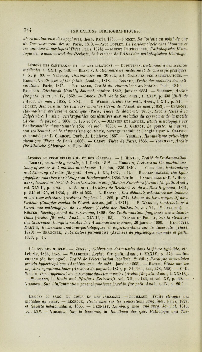 lU abcès douloureux des apoplinses, lliùso, Paris, 186r>. — Poncet,Vosleile au point de vue de l'accroissement des os. Paris, 1873. — Paul Boulry, Zle l'ostéomalacie chez, l'homme et les animaux dômestupies [Thèse, Vavï?,, 1874). — Alhert Tiiierfelder, Pathologische Histo- logie der Knochen und des Periosls, 5® livraison de l'Atlas der patliologischen Histologie. Lésions des cartilages et des articulations. — Dupuytren, Dictionnaire des sciences médicales, t. XXII, p. 148. — Blandin, Dictionnaire de médecine et de chirurgie pratiques, l. X, p. 89. — Velpeau, Dictionnaire en 30 vol., art. Maladies des articulations. — IjRomE, On diseuses ofthe joints. London, 1818. — Bonnet, Traité des maladies des arti- culations. Paris, 1815. — Bouillaiid, Traité du rhumatisme articulaire. Paris, 1840. — Redfern, Edinhurgh Moiithlg Journal, octobre 1849, janvier 1854. — Virchow, Archiv fur path. Anat., 't. IV, 1852. — Broca, Dull. de la Soc. anat., t. XXIV, p. 438 [Bull, de l'Acad. de méd., 1855, t. XX). — 0. Weder, Archiv fur path. Anat., t. XIII, p..74. — Richet, Mémoire sur les tumeurs blanches [Mérn. de TAcad. de méd., ISSS). — Charcot, Pihumatisme articulaire chronique (Paris, Thèse de doctorat, 1853); Leçons faites à la Salpêtrière, l® série; Arthropathies consécutives aux maladies du cerveau et de la moelle [Archiv. depligsioL, 1868, p. 175 et 379).—Ollivier etRanvier, Etude histologique sur l'arthropathie rhumatismale [Soc. de biol., 1865). — A. Garrot, La goutte, sa nature, son traitement, et le rhumatisme goutteux, ouvrage traduit de l’anglais par A. Ollivier et annoté par J. Charcot. Paris, A. Delahaye, 1867. — Vergely, Rhumatisme articulaire chronique [Thèse de Paris, 1866). — Cabot, Thèse de Paris, 1865. — Volkmann, Archiv fur klinische Chirurgie, t. II, p. 408. Lésions du tissu cellulaire et des séreuses. — J. Hunter, Traité de l’inflammation. — Bichat, Anatomie générale, t. I, Paris, 1812. — Hodgkin, Lectures on the morbidana- tomy of serons and mucous membranes. London, 1836-1840. — Cohnheim, Entzündung und Eiterung [Archiv fur path. Anat., t. XL, 1867, p. 1). — Recklinghausen, Die Lym- phgefdsse und ihre Beziehung zum Bindegewebe, 1862. Berlin. — Langerhans et F. A. Hoff- mann, Ueberden Verbleib des in Circulation eingeführten Zinnobers [Archiv fiir path. Anat.y vol. XLVllI, p. 302). — A. Schmidt, Archives de Reichert et de du Bois-Reymond, 1861, p. 545 et 675, et 1862, p. 428 et 533. — L. Ranvier, Des éléments cellulaires des tendons et du tissu cellulaire [Archives de physiol., 1869, p. Lésions du tissu conjonctif dans l'œdème [Comptes rendus de l’Acad. des sc., juillet 1871). — E. Wagner, Contributions à l'anatomie pathologique de la plèvre [Archiv der Heilkunde, vol. XI, l^® livraison). — Koster, Développement du carcinome, 1869; Sur Vinflammation fongueuse des articula- tions [Archiv fur path. Anat., t. XLVIII, p. 95). — Kiener et Poulet, Sur la structure des tubercules [Comptes rendus de l’Académie des sciences, 26 janvier 1880. — Hippolyte Martin, Recherches anatomo-pathologiques et expérimentales sur le tubercule [Thèse, 1879). — Grancher, Tuberculose pulmonaire [Archives de physiologie normale et path., 1878, p. 1). Lésions des muscles. — Zenker, Altérations des muscles dans la fièvre typhdide, etc. Leipzig, 1864, in-4. — Waldeyer, Archiv fur path. Anat., t. XXXIV, p. 473. — Du- CHENNE (de Boulogne), Traité de l’électrisation localisée, 2® édit.; Paralysie musculaire pseudo-hypertrophique [Archives gén. de méd., janvier 1868). — Hayem, Etude sur les myosites symptomatiques [Archives de physiol., 1870, p. 81, 269, 422, 478, 569). — G. 0. Weber, Développement du carcinome dans les muscles [Archiv fùr path. Anat., t. XXXIX). — Weismann, in Henle und Pfeufer's Zeitschrift, vol. XII, p. 126, et vol. XV, p. 60. — ViRûHOW, Sur l’inflammation parenchymateuse [Archiv fùr path. Anat., t. IV, p. 2611. Lésions du sang, du coeur et des vaisseaux. — Bouillaud, Traité clinique des maladies du cœur. — Legroux, Recherches sur les concrétions sanguines. Paris, 1827, et Gazette hebdomadaire, 1856. — Bennett, Edinburg med. and surg. Journal, 1845, vol. LXV. — Virchow, Sur la leucémie, in Handbuch der spec. Pathologie und The-