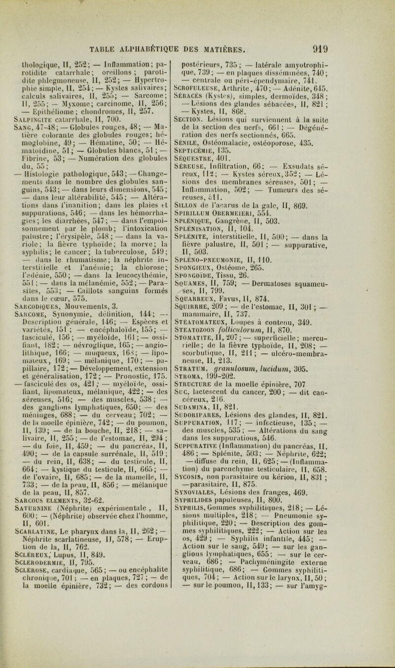 Iholoj^ique, H, 25'2; — Inflammalion; pa- rotidite catanhalc; oreillons; paroti- dite plileginoneuse, II, 252; — Uypcrlro- pliie simple, II, 254; — Kystes salivaires; calculs salivaires, II, 255; — Sarcome; II, 255; — Myxome; carcinome, II, 256; — Epilliéliome ; chomlromes. II, 257. Salpingite catarrhale, II, 700. Sang, 47-48; — Globules rouges, 48; — Ma- tière colorante des globules rouges; hé- moglobine, 40; — llématine, 50; — Ilé- matoïdine, 51 ; — Globules blancs, 51 ; — Fibrine, 53; — Numération des globules d U, 55 ; — Histologie pathologique, 543 ; — Ghange- ments dans le nombre des globules san- guins, 543 ; — dans leurs dimensions, 545 ; — dans leur altérabilité, 545; — Altéra- tions dans l’inanition; dans les plaies t-t suppurations, 546; —dans les hémorrha- gies; les diarrhées, 547 ; — dans l’empoi- sonnement par le plomb; l’intoxication palustre; l’érysipèle, 548; — dans la va- riole; la fièvre typhoïde; la morve; la syphilis; le cancer; la tuberculose, 5f9; — <lans le rhumatisme; la néphrite in- terstitielle et l’anémie; la chlorose; l’adénie, 550; —dans la leucocythémie, 551 ; — dans la mélanémie, 552 ; — Para- sites, 553; — Gaillots sanguins formés dans le cœur, 575. Sakcodiques, Mouvements, 3. Sakcome, Synonymie, définition, 144; — Description générale, 146; —■ Espèces et variétés, 151 ; — encéphaloïde, 155; — lasciculé, 156; —myéloïde, 161;— ossi- liaiit, 182; — névroglique, 165;—angio- lilhique, 166; — muqueux, 16S; —iipo- maieux, 169; — mélanique, 170; — pa- pillaire, 172; — Développement, extension et généralisation, 172; — Pronostic, 175. — lasciculé des os, 421; — myéloïde, ossi- fiant, lipomateux, mélanique, 422; — des séreuses, 516; — des muscles, 538; — des ganglions lymphatiques, 650; — des méninges, 688; — du cerveau; 702; — de la moelle épinière, 742; — du poumon, 11, 139; — de la bouche. II, 218; — sa- livaire, II, 255;—de l’estomac, II, 294; — du foie, II, 459; — du pancréas, II, 490; — de la capsule surrénale. II, 519; — du rein, II, 638; — du testicule. II, 664; — kystique du testicule. II, 665; — de l’ovaire. II, 685; — de la mamelle, II, 733; — de la peau, II, 856 ; — mélanique de la peau, II, 857. SARCOUS ELEMENTS, 32-62. Saturnine (Néphrite) expérimentale , II, 600; — (Néphrite) observée chez l’homme, II, 601. Scarlatine, Le pharynx dans la, II, 262 ; — Néphrite scarlatineuse. II, 578; — Erup- tion de la, II, 762. Scléreux,'Lupus, 11,849. SCLERODERMIE, II, 795. Sclérosé, cardiaque, 565; — ou encéphalite chronique, 701 ; — en plaques, 727 ; — de la moelle épinière, 732; — des cordons postérieurs, 735; —latérale amyotrophi- (|Lie, 739; —en plaques disséminées, 740; — centrale ou péri-épendymaire, 741. Scrofuleuse, Arthrite, 470 ; — Adénite, 615. Sébacés (Kystes), simples, dermoïdes, 348; — Elisions des glandes sébacées, II, 821 ; — Kystes, II, 868. Section. Lésions qui surviennent à la suite de la section des nerfs, 661 ; — Dégéné- ration des nerfs sectionnés, 665. Sénile, Ostéomalacie, ostéoporose, 435. Septicémie, 135. Séquestre, 401. Séreuse, Infiltration, 66; — Exsudais sé- reux, 112; — Kystes séreux, 352; — Lé- sions des membranes séreuses, 501; — Inllammation, 502; — Tumeurs des sé- reuses, ôl 1. Sillon de l’acarus de la gale, II, 869. Spirillum Obermeieri, 554. Splénique, Gangrène, II, 503. Splénisation, II, 104. Splénite, interstitielle, II, 500; — dans la lièvre palustre, II, 501 ; — suppurative, II, 503. Spléno-pneumonie, 11,110. Spongieux, Osléome, 265. Spongoïde, Tissu, 26. Squames, II, 759; —Dermatoses squameu- ses, II, 799. Squarreux, Favus, II, 874. Squirrhe, 209 ; — de l’estomac, II, 301 ; — mammaire, II, 737. Stéatomateux, Loupes à contenu, 349. Steatozoon foUiculorum, II, 870. Stomatite, II, 207 ; — superficielle ; mercu- rielle; de la fièvre typhoïde, II, 208; — scorbutique, II, 211 ; — ulcéro-membra- neuse, II, 213. Stratum, granulosum, lucidum, 305. Stroma, 199-202. Structure de la moelle épinière, 707 Suc, lactescent du cancer, 200; — dit can- céreux, 216. SUDAMINA, II, 821. SuDORlPARES, Lésions des glandes, II, 821. Suppuration, 117; — infectieuse, 135; — des muscles, 535; — Altérations du sang dans les suppurations, 546. Suppurative (Innammalion) du pancréas, II, 486; — Splénite, 503; — Néphrite, 622; — diffuse du rein, II, 625; — (Iiinamma- tion) du parenchyme testiculaire, II, 658. Sycosis, non parasitaire ou kérion, II, 831 ; —parasitaire, II, 875. Synoviales, Lésions des franges, 469. Syphilides papuleuses, II, 800. Syphilis, Gommes syphilitiques, 218; — Lé- sions multiples, 218; — Pneumonie sy- philitique, 220; — Description des gom- mes syphilitiques, 222; — Action sur les os, 429 ; — Syphilis infantile, 445; — Action sur le sang, 549; — sur les gan- glions lymphatiques, 655; — sur le cer- veau, 686; — Pachyméningite externe syphilitique, 686; — Gommes syphiliti- ques, 70-4; — Action sur le larynx, II, 50 ; — sur le poumon, II, 133; — sur l’amyg-