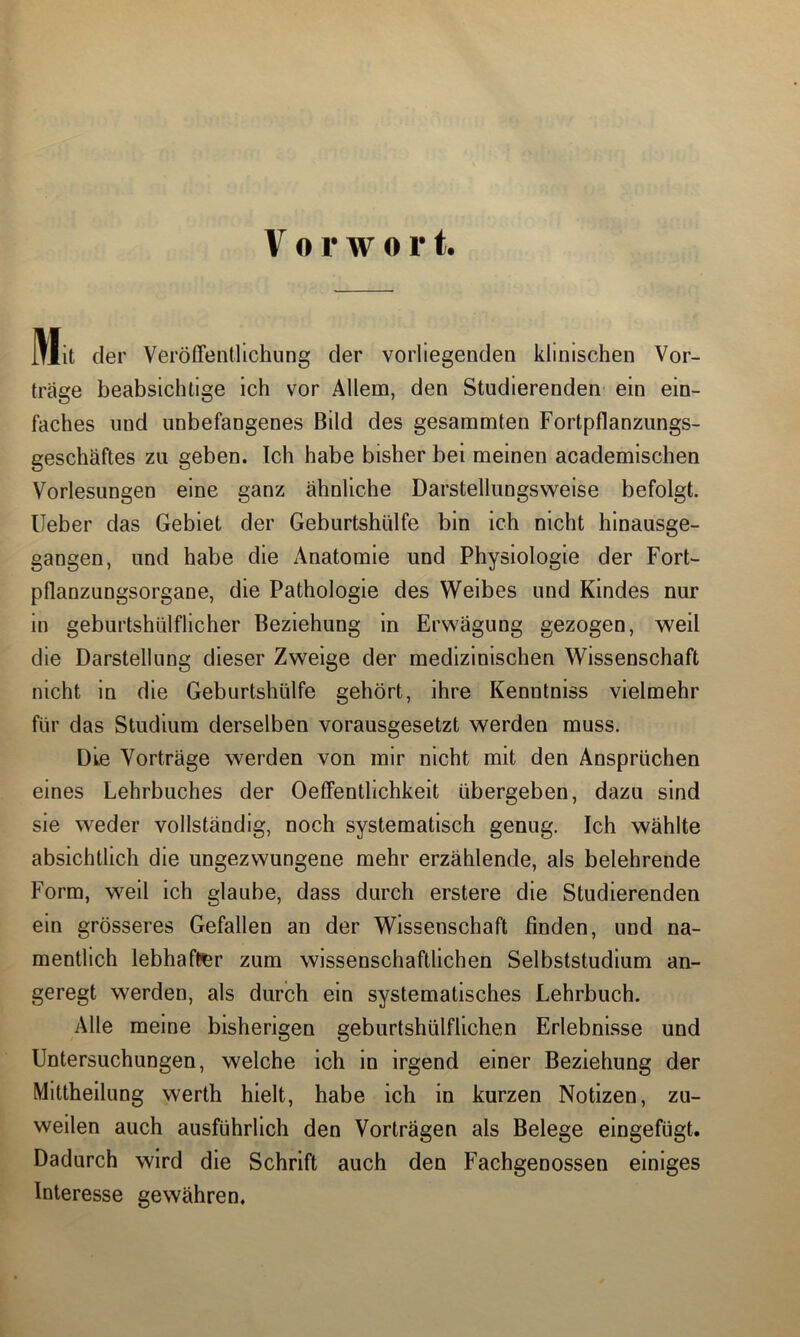 Vorwort. Mit der Veröffentlichung der vorliegenden klinischen Vor- träge beabsichtige ich vor Allem, den Studierenden ein ein- faches und unbefangenes Bild des gesammten Fortpflanzungs- geschäftes zu geben. Ich habe bisher bei meinen academischen Vorlesungen eine ganz ähnliche Darstellungsweise befolgt, lieber das Gebiet der Geburtshülfe bin ich nicht hinausge- gangen, und habe die Anatomie und Physiologie der Fort- pflanzungsorgane, die Pathologie des Weibes und Kindes nur in geburtshülflicher Beziehung in Erwägung gezogen, weil die Darstellung dieser Zweige der medizinischen Wissenschaft nicht in die Geburtshülfe gehört, ihre Kenntniss vielmehr für das Studium derselben vorausgesetzt werden muss. Die Vorträge werden von mir nicht mit den Ansprüchen eines Lehrbuches der Oeflentlichkeit übergeben, dazu sind sie weder vollständig, noch systematisch genug. Ich wählte absichtlich die ungezwungene mehr erzählende, als belehrende Form, weil ich glaube, dass durch erstere die Studierenden ein grösseres Gefallen an der Wissenschaft finden, und na- mentlich lebhafter zum wissenschaftlichen Selbststudium an- geregt werden, als durch ein systematisches Lehrbuch. Alle meine bisherigen geburtshülflichen Erlebnisse und Untersuchungen, welche ich in irgend einer Beziehung der Mittheilung werth hielt, habe ich in kurzen Notizen, zu- weilen auch ausführlich den Vorträgen als Belege eingefügt. Dadurch wird die Schrift auch den Fachgenossen einiges Interesse gewähren.