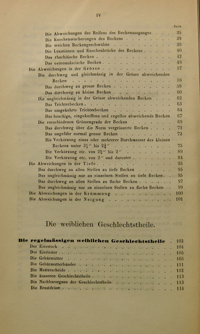 Seite Die Abweichungen des Roifens des Beckenausganges . . . 35 Die Knochenwucherungen des Beckens 39 Die weichen Beckcngcschwülste 39 Die Luxationen und Knochenbrüche des Beckens 40 Das rhachitische Becken 42 Das osteomalacische Becken 49 Die Abweichungen in der Grösse 57 Die durchweg und gleichmässig in der Grösse abweichenden Becken 58 Das durchweg zu grosse Becken 58 Das durchweg zu kleine Becken 60 Die ungleichrnässig in der Grösse abweichenden Becken ... 62 Das Trichterbecken 63 Das umgekehrte Trichterbecken 64 Das bauchige, eingekniffene und regellos abweichende Becken 67 Die verschiedenen Grössengrado der Becken 69 Das durchweg über die Norm vergrösserte Becken .... 71 Das ungefähr normal grosse Becken 72 Die Verkürzung eines oder mehrerer Durchmesser des kleinen Beckens unter 3£ bis 2| 75 Die Verkürzung etc. von 2\“ bis 2 89 Die Verkürzung etc. von 2 und darunter 94 Die Abweichungen in der Tiefe 95 Das durchweg an allen Stellen zu tiefe Becken 95 Das ungleichrnässig nur an einzelnen Stellen zu tiefe Becken. . 95 Das durchweg an allen Stellen zn flache Becken 97 Das ungleichrnässig nur an einzelnen Stellen zu flache Becken . 99 Die Abweichungen in der Krümmung 100 Die Abweichungen in der Neigung 101 Die weiblichen Geschlechtstheile. Die regelmässigen weiblichen Qesclileclitstheile . 103 Der Eierstock . . 104 Der Eierleiter 105 Die Gebärmutter 105 Die Gebärmutterbänder 111 Die Mutterscheide 112 Die äusseren Geschlechtstheile 113 Die Nachbarorgane der Geschlechtstheile 113 Die Brustdrüse 114