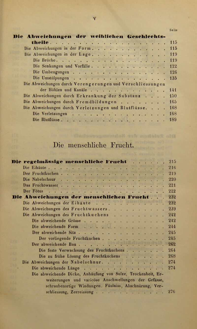 Seite Die Abweichungen «lei* weiblichen Geschlechts- tlieile 115 Die Abweichungen in der Form 115 Die Abweichungen in der Lage 119 Die Brüche 119 Die Senkungen und Vorfälle 122 Die Umbeugungen 126 Die Umstülpungen 135 Die Abweichungen durch Verengerungen und Verschliessungen der Höhlen und Kanäle 141 Die Abweichungen durch Erkrankung der Substanz . . . . 150 Die Abweichungen durch Fremdbildungen 165 Die Abweichungen durch Verletzungen und Blutflüsse. . . . 168 Die Verletzungen 168 Die Blutflüsse 189 Die menschliche Frucht. IHe regelmiissige menschliche Frucht 215 Die Eihäute 216 Der Fruchtkuchen 219 Die Nabelschnur 220 Das Fruchtwasser 221 Der Fötus 222 nie Abweichungen «1er menschlichen Frucht . . . 232 Die Abweichungen der Ei häute 232 Die Abweichungen des Fruchtwassers 239 Die Abweichungen des Fruchtkuchens 242 Die abweichende Grösse 242 Die abweichende Form 244 Der abweichende Sitz 245 Der vorliegende Fruchtkuchen 245 Der abweichende Bau 262 Die feste Verwachsung des Fruchtkuchens 264 Die zu frühe Lösung des Fruchtkuchens 268 Die Abweichungen der Nabelschnur 274 • Die abweichende Länge 274 Die abweichende Dicke, Anhäufung von Sülze, Trockenheit, Er- weiterungen und varicöse Anschwellungen der Gefässe, schraubenartige Windungen, Fäulniss, Abschnürung, Ver- schliessung, Zerreissung 276