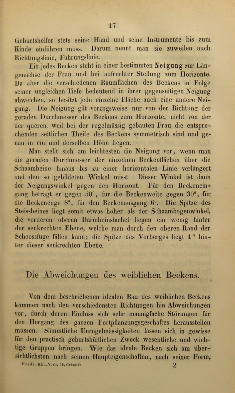 Geburtshelfer stets seine Hand und seine Instrumente bis zum Kinde einrühren muss. Darum nennt man sie zuweilen auch Richtungslinie, Führungslinie. Ein jedes Becken steht in einer bestimmten Neigung zur Län- genachse der Frau und bei aufrechter Stellung zum Horizonte. Da aber die verschiedenen Raumflächen des Beckens in Folge seiner ungleichen Tiefe bedeutend in ihrer gegenseitigen Neigung abweichen, so besitzt jede einzelne Fläche auch eine andere Nei- gung. Die Neigung gilt vorzugsweise nur von der Richtung der geraden Durchmesser des Beckens zum Horizonte, nicht von der der queren, weil bei der regelmässig gebauten Frau die entspre- chenden seitlichen Theile des Beckens symmetrisch sind und ge- nau in ein und derselben Höhe liegen. Man stellt sich am leichtesten die Neigung vor, wenn man die geraden Durchmesser der einzelnen Beckenflächen über die Schaambeine hinaus bis zu einer horizontalen Linie verlängert und den so gebildeten Winkel misst. Dieser Winkel ist dann der Neigungswinkel gegen den Horizont. Für den Beckenein- gang beträgt er gegen 50°, für die Becken weite gegen 30°, für die ßeckenenge 8°, für den Beckenausgang 6°. Die Spitze des Steissbeines liegt somit etwas höher als der Schaambogenwinkel, die vorderen oberen Darmbeinstachel liegen ein wenig hinter der senkrechten Ebene, welche man durch den oberen Rand der Schoossfuge fällen kann; die Spitze des Vorberges liegt 1 hin- ter dieser senkrechten Ebene. Die Abweichungen des weiblichen Beckens. Von dem beschriebenen idealen Bau des weiblichen Beckens kommen nach den verschiedensten Richtungen hin Abweichungen vor, durch deren Einfluss sich sehr mannigfache Störungen für den Hergang des ganzen Fortpflanzungsgeschäftes herausstellen müssen. Sämmlliche Unregelmässigkeiten lassen sich in gewisse für den practisch geburtshilflichen Zweck wesentliche und wich- tige Gruppen bringen. Wie das ideale Becken sich am über- sichtlichsten nach seinen Ilaupteigenschaften, nach seiner Form, C r e d e, Klin. Yortr. üb. Geburlsli. £