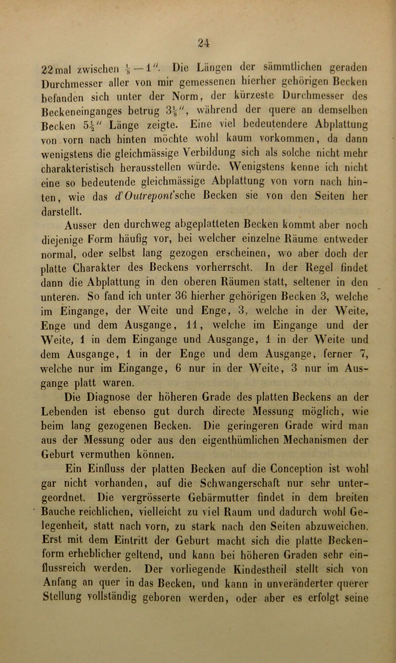 22 mal zwischen % — 1. Die Längen der sämmtlichen geraden Durchmesser aller von mir gemessenen hierher gehörigen Becken befanden sich unter der Norm, der kürzeste Durchmesser des Beckeneinganges betrug 3%, während der quere an demselben Becken 54 Länge zeigte. Eine viel bedeutendere Abplattung von vorn nach hinten möchte wohl kaum Vorkommen, da dann wenigstens die gleichmässige Verbildung sich als solche nicht mehr charakteristisch herausstellen würde. Wenigstens kenne ich nicht eine so bedeutende gleichmässige Abplattung von vorn nach hin- ten, wie das d'Outrepont'sehe Becken sie von den Seiten her darstellt. Ausser den durchweg abgeplatteten Becken kommt aber noch diejenige Form häufig vor, bei welcher einzelne Räume entweder normal, oder selbst lang gezogen erscheinen, wo aber doch der platte Charakter des Beckens vorherrscht. In der Regel findet dann die Abplattung in den oberen Räumen statt, seltener in den unteren. So fand ich unter 36 hierher gehörigen Becken 3, welche im Eingänge, der Weite und Enge, 3, welche in der Weite, Enge und dem Ausgange, 11, welche im Eingänge und der Weite, 1 in dem Eingänge und Ausgange, 1 in der Weite und dem Ausgange, 1 in der Enge und dem Ausgan ge, ferner 7, welche nur im Eingänge, 6 nur in der Weite, 3 nur im Aus- gange platt waren. Die Diagnose der höheren Grade des platten Beckens an der Lebenden ist ebenso gut durch directe Messung möglich, wie beim lang gezogenen Becken. Die geringeren Grade wird man aus der Messung oder aus den eigenthümlichen Mechanismen der Geburt vermuthen können. Ein Einfluss der platten Becken auf die Conception ist wohl gar nicht vorhanden, auf die Schwangerschaft nur sehr unter- geordnet. Die vergrösserte Gebärmutter findet in dem breiten Bauche reichlichen, vielleicht zu viel Raum und dadurch wohl Ge- legenheit, statt nach vorn, zu stark nach den Seiten abzuweichen. Erst mit dem Eintritt der Geburt macht sich die platte Becken- form erheblicher geltend, und kann bei höheren Graden sehr ein- flussreich werden. Der vorliegende Kindestheil stellt sich von Anfang an quer in das Becken, und kann in unveränderter querer Stellung vollständig geboren werden, oder aber es erfolgt seine