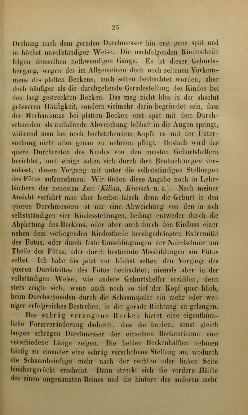 Drehung nach dem geraden Durchmesser hin erst ganz spät und in höchst unvollständiger Weise. Die nachfolgenden Kindeslheile folgen demselben nothwendigen Gange. Es ist dieser Geburts- hergang, wegen des im Allgemeinen doch noch seltenen Vorkom- mens des platten Beckens, auch selten beobachtet worden, aber doch häufiger als die durchgehende Geradestellung des Kindes bei den lang gestreckten Becken. Das mag nicht blos in der absolut grösseren Häufigkeit, sondern vielmehr darin begründet sein, dass der Mechanismus bei platten Becken erst spät mit dem Durch- schneiden als auffallende Abweichung lebhaft in die Augen springt, während man bei noch hochstehendem Kopfe es mit der Unter- suchung nicht allzu genau zu nehmen pflegt. Deshalb wird das quere Durchtreten des Kindes von den meisten Geburtshelfern berichtet, und einige sahen sich durch ihre Beobachtungen ver- anlasst, diesen Vorgang mit unter die selbstständigen Stellungen des Fötus aufzunehmen. Wir finden diese Angabe noch in Lehr- büchern der neuesten Zeit (Kilian, liiwisch u. a.). Nach meiner Ansicht verfährt man aber hierbei falsch, denn die Geburt in den queren Durchmessern ist nur eine Abweichung von den in sich selbstständigen vier Kindesstellungen, bedingt entweder durch die Abplattung des Beckens, oder aber auch durch den Einfluss einer neben dem vorliegenden Kindestheile herabgedrängten Extremität des Fötus, oder durch feste Umschlingungen der Nabelschnur um Theile des Fötus, oder durch bestimmte Missbildungen am Fötus selbst. Ich habe bis jetzt nur höchst selten den Vorgang des queren Durchtrittes des Fötus beobachtet, niemals aber in der vollständigen Weise, wie andere Geburtshelfer erzählen, denn stets zeigte sich, wenn auch noch so tief der Kopf quer blieb, beim Durchschneiden durch die Schaamspalte ein mehr oder we- niger erfolgreiches Bestreben, in die gerade Richtung zu gelangen. Das schräg verzogene Becken bietet eine eigenthüm- liche Formveränderung dadurch, dass die beiden, sonst gleich langen schrägen Durchmesser der einzelnen Beckenräume eine verschiedene Länge zeigen. Die beiden Beckenhälften nehmen häufig zu einander eine schräg verschobene Stellung an, wodurch die Schaambeinfuge mehr nach der rechten oder linken Seite hinübergerückt erscheint. Dann streckt sich die vordere Hälfte des einen ungenannten Beines und die hintere des anderen mehr