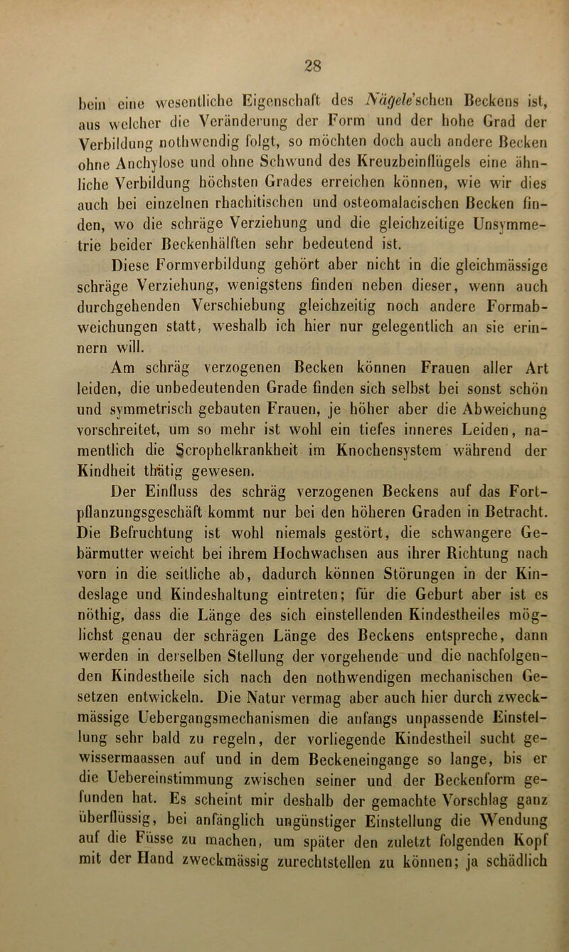 bein eine wesentliche Eigenschaft des Nägele sehen Beckens ist, aus welcher die Veränderung der Form und der hohe Grad der Verbildung nothwendig folgt, so möchten doch auch andere Becken ohne Anchylose und ohne Schwund des Kreuzbeinflugeis eine ähn- liche Verbildung höchsten Grades erreichen können, wie wir dies auch bei einzelnen rhachitischen und osteomalacischen Becken fin- den, wo die schräge Verziehung und die gleichzeitige Unsymme- trie beider Beckenhälften sehr bedeutend ist. Diese Formverbildung gehört aber nicht in die gleichmässige schräge Verziehung, wenigstens finden neben dieser, wenn auch durchgehenden Verschiebung gleichzeitig noch andere Formab- weichungen statt, weshalb ich hier nur gelegentlich an sie erin- nern will. Am schräg verzogenen Becken können Frauen aller Art leiden, die unbedeutenden Grade finden sich selbst bei sonst schön und symmetrisch gebauten Frauen, je höher aber die Abweichung vorschreitet, um so mehr ist wohl ein tiefes inneres Leiden, na- mentlich die Sjcrophelkrankheit im Knochensystem während der Kindheit Grätig gewesen. Der Einfluss des schräg verzogenen Beckens auf das Fort- pflanzungsgeschäft kommt nur bei den höheren Graden in Betracht. Die Befruchtung ist wohl niemals gestört, die schwangere Ge- bärmutter weicht bei ihrem Hochwachsen aus ihrer Richtung nach vorn in die seitliche ab, dadurch können Störungen in der Kin- deslage und Kindeshaltung eintreten; für die Geburt aber ist es nöthig, dass die Länge des sich einstellenden Kindestheiles mög- lichst genau der schrägen Länge des Beckens entspreche, dann werden in derselben Stellung der vorgehende und die nachfolgen- den Kindestheile sich nach den nothwendigen mechanischen Ge- setzen entwickeln. Die Natur vermag aber auch hier durch zweck- mässige Uebergangsmechanismen die anfangs unpassende Einstel- lung sehr bald zu regeln, der vorliegende Kindestheil sucht ge- wissermaassen auf und in dem Beckeneingange so lange, bis er die Uebereinstimmung zwischen seiner und der Beckenform ge- funden hat. Es scheint mir deshalb der gemachte Vorschlag ganz überflüssig, bei anfänglich ungünstiger Einstellung die Wendung auf die Fiisse zu machen, um später den zuletzt folgenden Kopf mit der Hand zweckmässig zurechtstellen zu können; ja schädlich