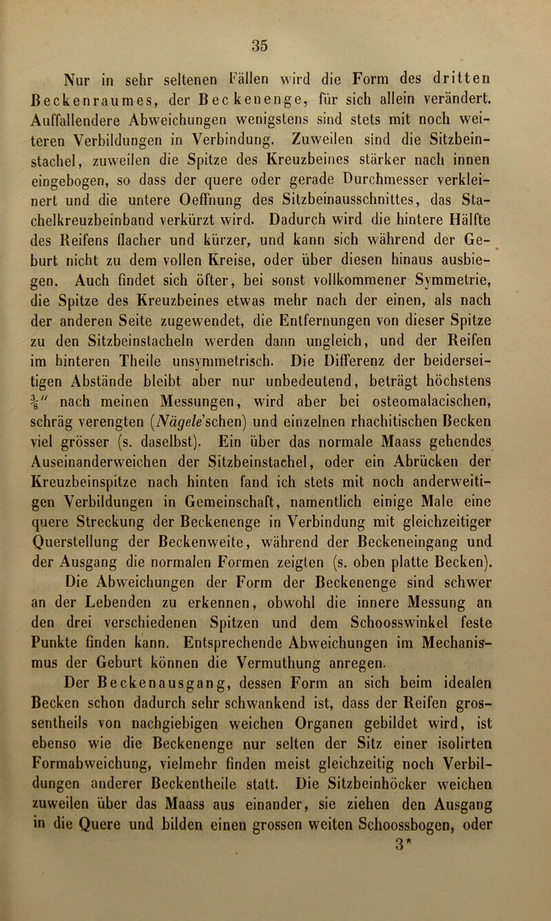 Nur in sehr seltenen Fällen wird die Form des dritten Beckenraumes, der Becken enge, für sich allein verändert. Auffallendere Abweichungen wenigstens sind stets mit noch wei- teren Verbildungen in Verbindung. Zuweilen sind die Sitzbein- stachel, zuweilen die Spitze des Kreuzbeines stärker nach innen eingebogen, so dass der quere oder gerade Durchmesser verklei- nert und die untere Oeffnung des Sitzbeinausschnittes, das Sta- chelkreuzbeinband verkürzt wird. Dadurch wird die hintere Hälfte des Reifens flacher und kürzer, und kann sich während der Ge- burt nicht zu dem vollen Kreise, oder über diesen hinaus ausbie- gen. Auch findet sich öfter, bei sonst vollkommener Symmetrie, die Spitze des Kreuzbeines etwas mehr nach der einen, als nach der anderen Seite zugewendet, die Entfernungen von dieser Spitze zu den Sitzbeinstacheln werden dann ungleich, und der Reifen im hinteren Theile unsymmetrisch. Die Differenz der beidersei- tigen Abstände bleibt aber nur unbedeutend, beträgt höchstens % nach meinen Messungen, wird aber bei osteomalacischen, schräg verengten (A^e/e’schen) und einzelnen rhachitischen Becken viel grösser (s. daselbst). Ein über das normale Maass gehendes Auseinanderweichen der Sitzbeinstachel, oder ein Abrücken der Kreuzbeinspitze nach hinten fand ich stets mit noch anderweiti- gen Verbildungen in Gemeinschaft, namentlich einige Male eine quere Streckung der Beckenenge in Verbindung mit gleichzeitiger Querstellung der Beckenweite, während der Beckeneingang und der Ausgang die normalen Formen zeigten (s. oben platte Becken). Die Abweichungen der Form der Beckenenge sind schwer an der Lebenden zu erkennen, obwohl die innere Messung an den drei verschiedenen Spitzen und dem Schoosswinkel feste Punkte finden kann. Entsprechende Abweichungen im Mechanis- mus der Geburt können die Vermuthung anregen. Der Beckenausgang, dessen Form an sich beim idealen Becken schon dadurch sehr schwankend ist, dass der Reifen gros- sentheils von nachgiebigen weichen Organen gebildet wird, ist ebenso wie die Beckenenge nur selten der Sitz einer isolirten Formabweichung, vielmehr finden meist gleichzeitig noch Verbil- dungen anderer Beckentheile statt. Die Sitzbeinhöcker weichen zuweilen über das Maass aus einander, sie ziehen den Ausgang in die Quere und bilden einen grossen weiten Schoossbogen, oder 3*