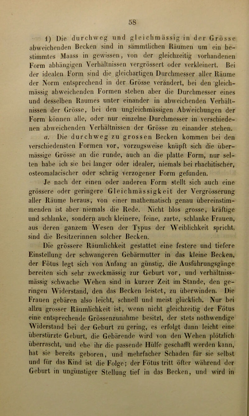 1) Die durchweg und gleichmiissig in der Grösse abweichenden Becken sind in sämmtlichen Räumen um ein be- stimmtes Maass in gewissen, von der gleichzeitig vorhandenen Form abhängigen Verhältnissen vergrössert oder verkleinert. Bei der idealen Form sind die gleichartigen Durchmesser aller Räume der Norm entsprechend in der Grösse verändert, bei den gleich- mässig abweichenden Formen stehen aber die Durchmesser eines und desselben Raumes unter einander in abweichenden Verhält- nissen der Grösse, bei den ungleichmässigen Abweichungen der Form können alle, oder nur einzelne Durchmesser in verschiede- nen abweichenden Verhältnissen der Grösse zu einander stehen. a. Die durchweg zu grossen Becken kommen bei den verschiedensten Formen vor, vorzugsweise knüpft sich die über- mässige Grösse an die runde, auch an die platte Form, nur sel- ten habe ich sie bei langer oder idealer, niemals bei rhachitischer, osteomalacischer oder schräg verzogener Form gefunden. Je nach der einen oder anderen Form stellt sich auch eine grössere oder geringere Gleichmässigkeit der Vergrösserung aller Räume heraus, von einer mathematisch genau übereinstim- menden ist aber niemals die Rede. Nicht blos grosse, kräftige und schlanke, sondern auch kleinere, feine, zarte, schlanke Frauen, aus deren ganzem Wesen der Typus der Weiblichkeit spricht, sind die Besitzerinnen solcher Becken. Die grössere Räumlichkeit gestattet eine festere und tiefere Einstellung der schwangeren Gebärmutter in das kleine Becken, der Fötus legt sich von Anfang an günstig, die Ausführungsgänge bereiten sich sehr zweckmässig zur Geburt vor, und verhältniss- mässig schwache Wehen sind in kurzer Zeit im Stande, den ge- ringen Widerstand, den das Becken leistet, zu überwinden. Die Frauen gebären also leicht, schnell und meist glücklich. Nur bei allzu grosser Räumlichkeit ist, wenn nicht gleichzeitig der Fötus eine entsprechende Grössenzunahme besitzt, der stets nothwendige Widerstand bei der Geburt zu gering, es erfolgt dann leicht eine überstürzte Geburt, die Gebärende wird von den Wehen plötzlich überrascht, und ehe ihr die passende Hülfe geschafft werden kann, hat sie bereits geboren, und mehrfacher Schaden für sie selbst und für das Kind ist die Folge; der Fötus tritt öfter während der Geburt in ungünstiger Stellung tief in das Becken, und wird in