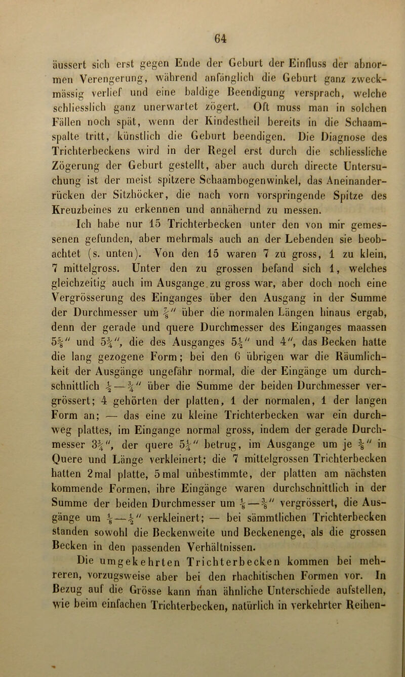 äussert sich erst gegen Ende der Geburt der Einfluss der abnor- men Verengerung, während anfänglich die Gehurt ganz zweck- massig verlief und eine baldige Beendigung versprach, welche schliesslich ganz unerwartet zögert. Oft muss man in solchen Fällen noch spät, wenn der Kindestheil bereits in die Schaam- spalte tritt, künstlich die Geburt beendigen. Die Diagnose des Trichterbeckens wird in der Regel erst durch die schliessliche Zögerung der Geburt gestellt, aber auch durch directe Untersu- chung ist der meist spitzere Schaambogenwinkel, das Aneinander- rücken der Sitzhöcker, die nach vorn vorspringende Spitze des Kreuzbeines zu erkennen und annähernd zu messen. Ich habe nur 15 Trichterbecken unter den von mir gemes- senen gefunden, aber mehrmals auch an der Lebenden sie beob- achtet (s. unten). Von den 15 waren 7 zu gross, 1 zu klein, 7 mittelgross. Unter den zu grossen befand sich 1, welches gleichzeitig auch im Ausgange, zu gross war, aber doch noch eine Vergrösserung des Einganges über den Ausgang in der Summe der Durchmesser um über die normalen Längen hinaus ergab, denn der gerade und quere Durchmesser des Einganges maassen 5% und 5%, die des Ausganges 54 und 4, das Becken hatte die lang gezogene Form; bei den 6 übrigen war die Räumlich- keit der Ausgänge ungefähr normal, die der Eingänge um durch- schnittlich 4 — 4 über die Summe der beiden Durchmesser ver- grössert; 4 gehörten der platten, 1 der normalen, 1 der langen Form an; — das eine zu kleine Trichterbecken war ein durch- weg plattes, im Eingänge normal gross, indem der gerade Durch- messer 34, der quere 54 betrug, im Ausgange um je in Quere und Länge verkleinert; die 7 mittelgrossen Trichterbecken hatten 2mal platte, 5mal unbestimmte, der platten am nächsten kommende Formen, ihre Eingänge waren durchschnittlich in der Summe der beiden Durchmesser um \ vergrössert, die Aus- gänge um 4 — verkleinert; — bei sämmtlichen Trichterbecken standen sowohl die Beckenweite und Beckenenge, als die grossen Becken in den passenden Verhältnissen. Die umgekehrten Trichterbecken kommen bei meh- reren, vorzugsweise aber bei den rhachitischen Formen vor. In Bezug aul die Grösse kann man ähnliche Unterschiede aufstellen, wie beim einfachen Trichterbecken, natürlich in verkehrter Reihen-