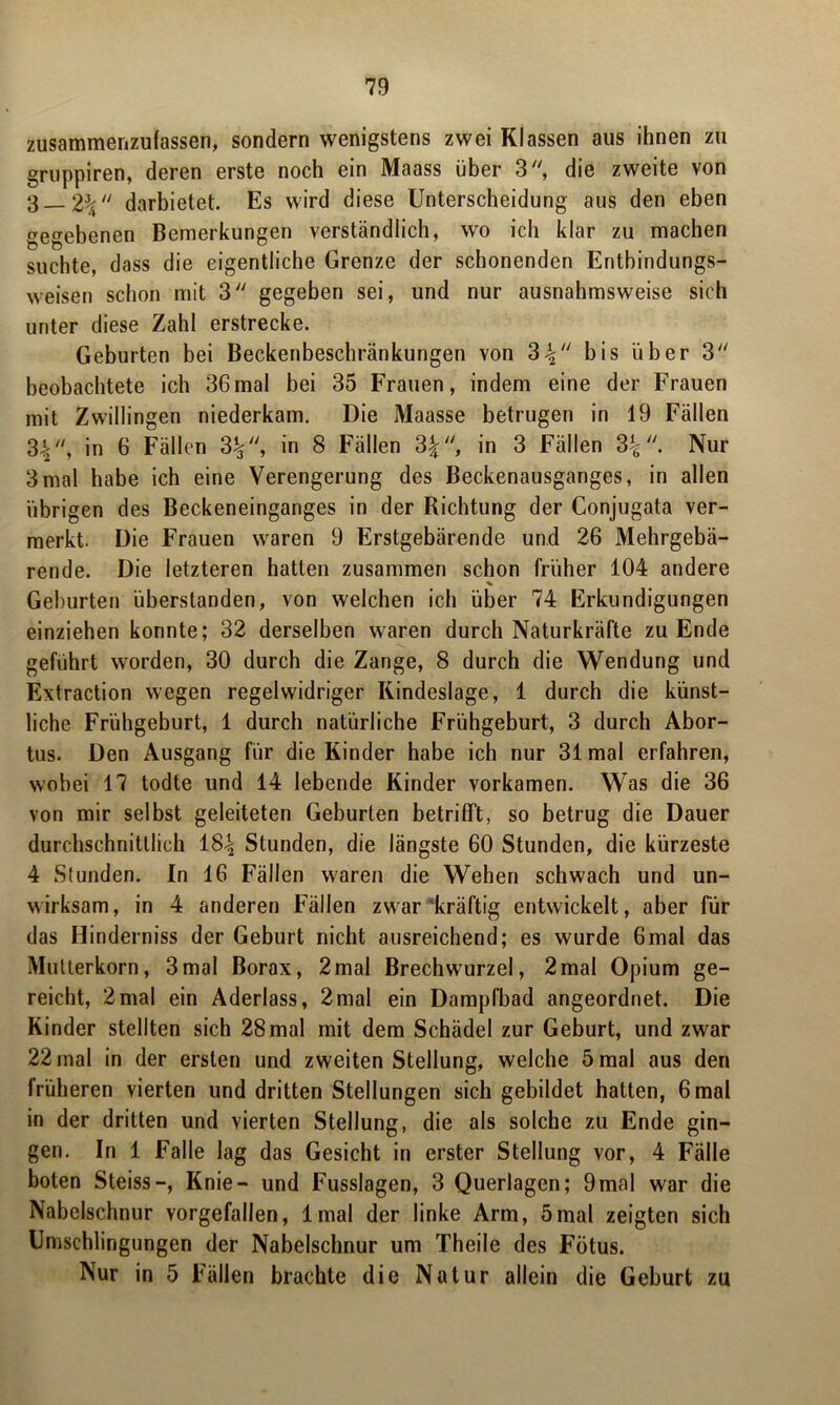 zusammenzufassen, sondern wenigstens zwei Klassen aus ihnen zu gruppiren, deren erste noch ein Maass über 3, die zweite von 3__2% darbietet. Es wird diese Unterscheidung aus den eben gegebenen Bemerkungen verständlich, wo ich klar zu machen suchte, dass die eigentliche Grenze der schonenden Entbindungs- weisen schon mit 3 gegeben sei, und nur ausnahmsweise sich unter diese Zahl erstrecke. Geburten bei Beckenbeschränkungen von 3^ bis über 3 beobachtete ich 36mal bei 35 Frauen, indem eine der Frauen mit Zwillingen niederkam. Die Maasse betrugen in 19 Fällen 3V'> in 6 Fällen 3£, in 8 Fällen 3£, in 3 Fällen 3^. Nur 3mal habe ich eine Verengerung des Beckenausganges, in allen übrigen des Beckeneinganges in der Richtung der Conjugata ver- merkt. Die Frauen waren 9 Erstgebärende und 26 Mehrgebä- rende. Die letzteren hatten zusammen schon früher 104 andere Gehurten überstanden, von welchen ich über 74 Erkundigungen einziehen konnte; 32 derselben waren durch Naturkräfte zu Ende geführt worden, 30 durch die Zange, 8 durch die Wendung und Extraction wegen regelwidriger Kindeslage, 1 durch die künst- liche Frühgeburt, 1 durch natürliche Frühgeburt, 3 durch Abor- tus. Den Ausgang für die Kinder habe ich nur 31 mal erfahren, wobei 17 todte und 14 lebende Kinder vorkamen. Was die 36 von mir selbst geleiteten Geburten betrifft, so betrug die Dauer durchschnittlich iS\ Stunden, die längste 60 Stunden, die kürzeste 4 Stunden. In 16 Fällen waren die Wehen schwach und un- wirksam, in 4 anderen Fällen zwar kräftig entwickelt, aber für das Hinderniss der Geburt nicht ausreichend; es wurde 6mal das Mutterkorn, 3mal Borax, 2mal Brechwurzel, 2mal Opium ge- reicht, 2mal ein Aderlass, 2mal ein Dampfbad angeordnet. Die Kinder stellten sich 28mal mit dem Schädel zur Geburt, und zwar 22 mal in der ersten und zweiten Stellung, welche 5 mal aus den früheren vierten und dritten Stellungen sich gebildet hatten, 6 mal in der dritten und vierten Stellung, die als solche zu Ende gin- gen. In 1 Falle lag das Gesicht in erster Stellung vor, 4 Fälle boten Steiss-, Knie- und Fusslagen, 3 Querlagen; 9mal war die Nabelschnur vorgefallen, lmal der linke Arm, 5mal zeigten sich Umschlingungen der Nabelschnur um Theile des Fötus. Nur in 5 Fällen brachte die Natur allein die Geburt zu