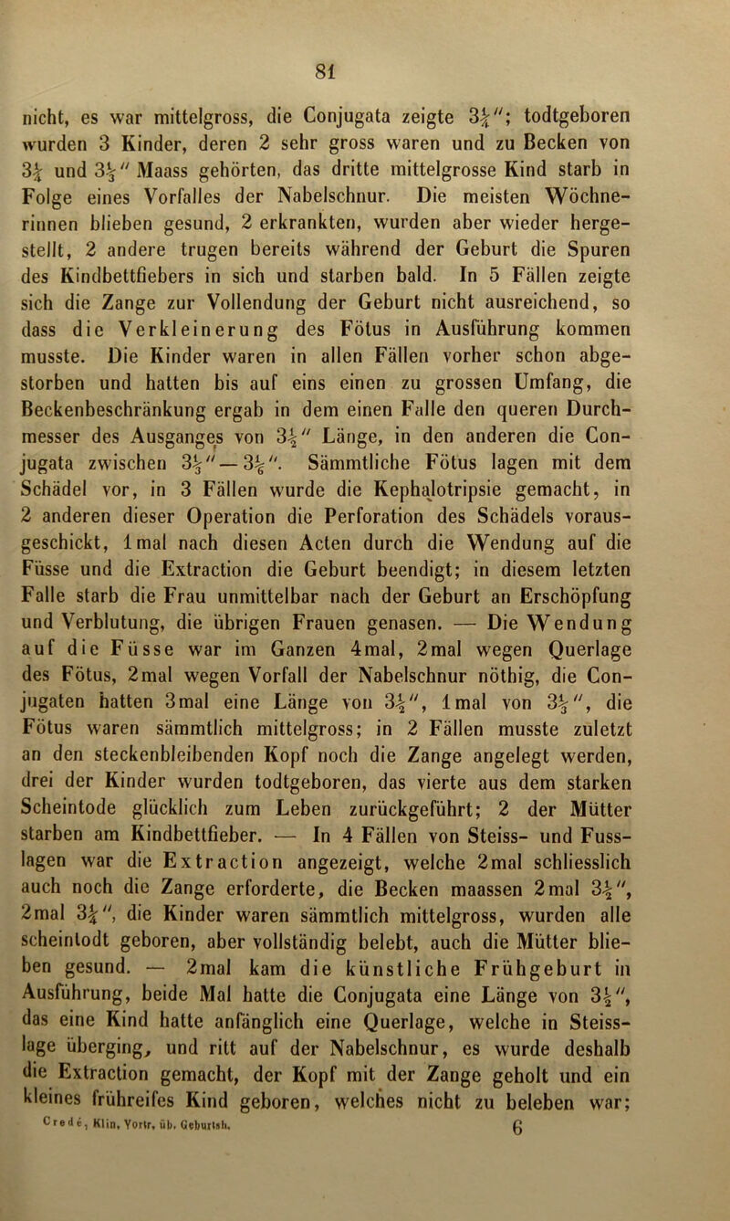 nicht, es war mittelgross, die Conjugata zeigte 3\“\ todtgeboren wurden 3 Kinder, deren 2 sehr gross waren und zu Becken von 3% und3-^Maass gehörten, das dritte mittelgrosse Kind starb in Folge eines Vorfalles der Nabelschnur. Die meisten Wöchne- rinnen blieben gesund, 2 erkrankten, wurden aber wieder herge- stellt, 2 andere trugen bereits während der Geburt die Spuren des Kindbettfiebers in sich und starben bald. In 5 Fällen zeigte sich die Zange zur Vollendung der Geburt nicht ausreichend, so dass die Verkleinerung des Fötus in Ausführung kommen musste. Die Kinder waren in allen Fällen vorher schon abge- storben und hatten bis auf eins einen zu grossen Umfang, die Beckenbeschränkung ergab in dem einen Falle den queren Durch- messer des Ausganges von 3\ Länge, in den anderen die Con- jugata zwischen 3^— 3^. Sämmtliche Fötus lagen mit dem Schädel vor, in 3 Fällen wurde die Kephajotripsie gemacht, in 2 anderen dieser Operation die Perforation des Schädels voraus- geschickt, lmal nach diesen Acten durch die Wendung auf die Füsse und die Extraction die Geburt beendigt; in diesem letzten Falle starb die Frau unmittelbar nach der Geburt an Erschöpfung und Verblutung, die übrigen Frauen genasen. — Die Wendung auf die Füsse war im Ganzen 4mal, 2mal wegen Querlage des Fötus, 2mal wegen Vorfall der Nabelschnur nöthig, die Con- jugaten hatten 3mal eine Länge von 3%, lmal von 3\a, die Fötus waren sämmtlich mittelgross; in 2 Fällen musste zuletzt an den steckenbleibenden Kopf noch die Zange angelegt werden, drei der Kinder wurden todtgeboren, das vierte aus dem starken Scheintode glücklich zum Leben zurückgeführt; 2 der Mütter starben am Kindbettfieber. — In 4 Fällen von Steiss— und Fuss- lagen war die Extraction angezeigt, welche 2mal schliesslich auch noch die Zange erforderte, die Becken maassen 2mal 3^, 2mal 3\‘‘, die Kinder waren sämmtlich mittelgross, wurden alle scheinlodt geboren, aber vollständig belebt, auch die Mütter blie- ben gesund. — 2mal kam die künstliche Frühgeburt in Ausführung, beide Mal hatte die Conjugata eine Länge von 3\‘\ das eine Kind hatte anfänglich eine Querlage, welche in Steiss— läge überging, und ritt auf der Nabelschnur, es wurde deshalb die Extraction gemacht, der Kopf mit der Zange geholt und ein kleines frühreifes Kind geboren, welches nicht zu beleben war; Crede, Klin. Yorir, üb. GeburUh. g