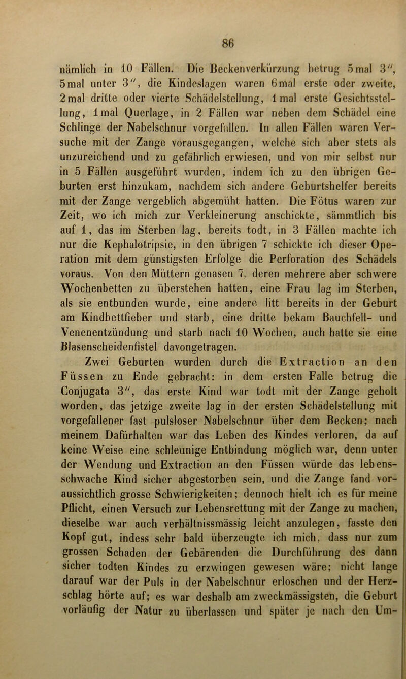 nämlich in 10 Fällen. Die Beckenverkürzung betrug 5mal 3, 5 mal unter 3, die Kindeslagen waren 6mal erste oder zweite, 2mal dritte oder vierte Schädelstellung, 1 mal erste Gesichtsstel- lung, Imal Querlage, in 2 Fällen war neben dem Schädel eine Schlinge der Nabelschnur vorgefallen. In allen Fällen waren Ver- suche mit der Zange vorausgegangen, welche sich aber stets als unzureichend und zu gefährlich erwiesen, und von mir selbst nur in 5 Fällen ausgeführt wurden, indem ich zu den übrigen Ge- burten erst hinzukam, nachdem sich andere Geburtshelfer bereits mit der Zange vergeblich abgemüht hatten. Die Fötus waren zur Zeit, wo ich mich zur Verkleinerung anschickte, sämmtlich bis auf 1, das im Sterben lag, bereits todt, in 3 Fällen machte ich nur die Kephalotripsie, in den übrigen 7 schickte ich dieser Ope- ration mit dem günstigsten Erfolge die Perforation des Schädels voraus. Von den Müttern genasen 7, deren mehrere aber schwere Wochenbetten zu überstehen hatten, eine Frau lag im Sterben, als sie entbunden wurde, eine andere litt bereits in der Geburt am Kindbettfieber und starb, eine dritte bekam Bauchfell- und Venenentzündung und starb nach 10 Wochen, auch hatte sie eine Blasenscheidenfistel davongetragen. Zwei Geburten wurden durch die Extraction an den Füssen zu Ende gebracht: in dem ersten Falle betrug die Conjugata 3, das erste Kind war todt mit der Zange geholt worden, das jetzige zweite lag in der ersten Schädelstellung mit vorgefallener fast pulsloser Nabelschnur über dem Becken; nach meinem Dafürhalten war das Leben des Kindes verloren, da auf keine Weise eine schleunige Entbindung möglich war, denn unter der Wendung und Extraction an den Füssen würde das lebens- schwache Kind sicher abgestorben sein, und die Zange fand vor- aussichtlich grosse Schwierigkeiten; dennoch hielt ich es für meine Pflicht, einen Versuch zur Lebensrettung mit der Zange zu machen, dieselbe war auch verhältnissmässig leicht anzulegen, fasste den Kopf gut, indess sehr bald überzeugte ich mich, dass nur zum grossen Schaden der Gebärenden die Durchführung des dann sicher todten Kindes zu erzwingen gewesen wäre; nicht lange darauf war der Puls in der Nabelschnur erloschen und der Herz- schlag hörte auf; es war deshalb am zweckmässigsten, die Geburt vorläufig der Natur zu überlassen und später je nach den Um-