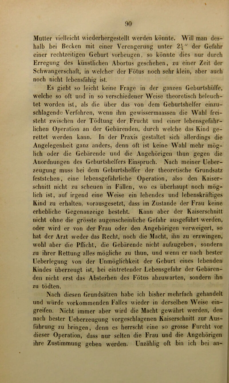 Mutter vielleicht wiederhergestellt werden könnte. Will man des- halb bei Becken mit einer Verengerung unter der Gefahr einer rechtzeitigen Geburt Vorbeugen, so könnte dies nur durch Erregung des künstlichen Abortus geschehen, zu einer Zeit der Schwangerschaft, in welcher der Fötus noch sehr klein, aber auch noch nicht lebensfähig ist. Es giebt so leicht keine Frage in der ganzen Geburtshilfe, welche so oft und in so verschiedener Weise theoretisch beleuch- tet worden ist, als die über das von dem Geburtshelfer einzu- schlagende Verfahren, wenn ihm gewissermaassen die Wahl frei- steht zwischen der Tödtung der Frucht und einer lebensgefähr- lichen Operation an der Gebärenden, durch welche das Kind ge- rettet werden kann. In der Praxis gestaltet sich allerdings die Angelegenheit ganz anders, denn oft ist keine Wahl mehr mög- lich oder die Gebärende und die Angehörigen thun gegen die Anordnungen des Geburtshelfers Einspruch. Nach meiner Ueber- zeugung muss bei dem Geburtshelfer der theoretische Grundsatz feststehen, eine lebensgefährliche Operation, also den Kaiser- schnitt nicht zu scheuen in Fällen, wo es überhaupt noch mög- lich ist, auf irgend eine Weise ein lebendes und lebenskräftiges Kind zu erhalten, vorausgesetzt, dass im Zustande der Frau keine erhebliche Gegenanzeige besteht. Kann aber der Kaiserschnitt nicht ohne die grösste augenscheinliche Gefahr ausgeführt werden, oder wird er von der Frau oder den Angehörigen verweigert, so hat der Arzt weder das Recht, noch die Macht, ihn zu erzwingen, wohl aber die Pflicht, die Gebärende nicht aufzugeben, sondern zu ihrer Rettung alles mögliche zu thun, und wenn er nach bester Ueberlegung von der Unmöglichkeit der Geburt eines lebenden Kindes überzeugt ist, bei eintretender Lebensgefahr der Gebären- den nicht erst das Absterben des Fötus abzuwarten, sondern ihn zu tödten. Nach diesen Grundsätzen habe ich bisher mehrfach gehandelt und würde vorkommenden Falles wieder in derselben Weise ein- greifen. Nicht immer aber wird die Macht gewährt werden, den nach bester Ueberzeugung vorgeschlagenen Kaiserschnitt zur Aus- führung zu bringen, denn es herrscht eine so grosse Furcht vor dieser Operation, dass nur selten die Frau und die Angehörigen ihre Zustimmung geben werden. Unzählig oft bin ich bei an-