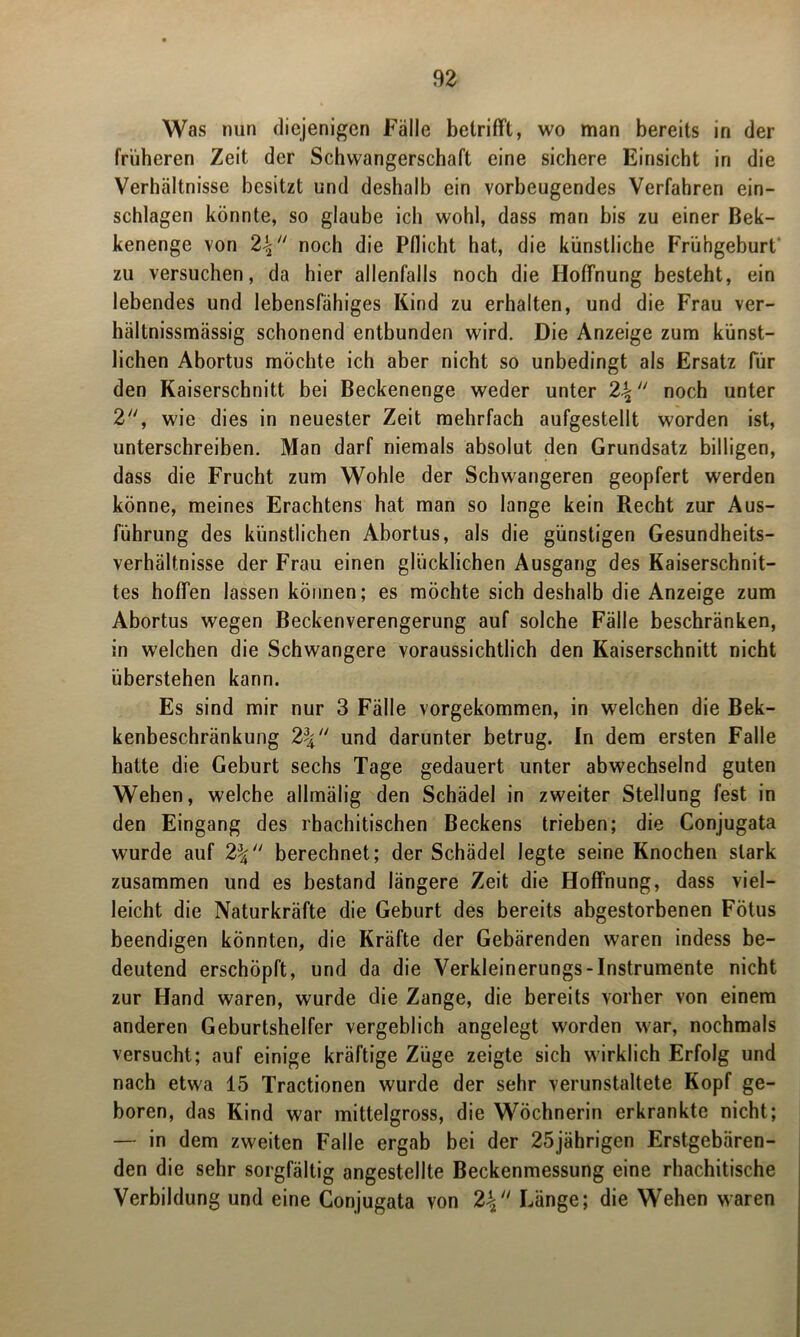 Was nun diejenigen Fälle betrifft, wo man bereits in der früheren Zeit der Schwangerschaft eine sichere Einsicht in die Verhältnisse besitzt und deshalb ein vorbeugendes Verfahren ein- schlagen könnte, so glaube ich wohl, dass man bis zu einer Bek- kenenge von 2-$ noch die Pflicht hat, die künstliche Frühgeburt zu versuchen, da hier allenfalls noch die Hoffnung besteht, ein lebendes und lebensfähiges Kind zu erhalten, und die Frau ver- hältnissmässig schonend entbunden wird. Die Anzeige zum künst- lichen Abortus möchte ich aber nicht so unbedingt als Ersatz für den Kaiserschnitt bei Beckenenge weder unter noch unter 2, wie dies in neuester Zeit mehrfach aufgestellt worden ist, unterschreiben. Man darf niemals absolut den Grundsatz billigen, dass die Frucht zum Wohle der Schwangeren geopfert werden könne, meines Erachtens hat man so lange kein Recht zur Aus- führung des künstlichen Abortus, als die günstigen Gesundheits- verhältnisse der Frau einen glücklichen Ausgang des Kaiserschnit- tes hoffen lassen können; es möchte sich deshalb die Anzeige zum Abortus wegen Beckenverengerung auf solche Fälle beschränken, in welchen die Schwangere voraussichtlich den Kaiserschnitt nicht überstehen kann. Es sind mir nur 3 Fälle vorgekommen, in welchen die Bek- kenbeschränkung 2% und darunter betrug. In dem ersten Falle hatte die Geburt sechs Tage gedauert unter abwechselnd guten Wehen, welche allmälig den Schädel in zweiter Stellung fest in den Eingang des rhachitischen Beckens trieben; die Conjugata wurde auf berechnet; der Schädel legte seine Knochen stark zusammen und es bestand längere Zeit die Hoffnung, dass viel- leicht die Naturkräfte die Geburt des bereits abgestorbenen Fötus beendigen könnten, die Kräfte der Gebärenden waren indess be- deutend erschöpft, und da die Verkleinerungs-Instrumente nicht zur Hand waren, wurde die Zange, die bereits vorher von einem anderen Geburtshelfer vergeblich angelegt worden war, nochmals versucht; auf einige kräftige Züge zeigte sich wirklich Erfolg und nach etwa 15 Tractionen wurde der sehr verunstaltete Kopf ge- boren, das Kind war mittelgross, die Wöchnerin erkrankte nicht; — in dem zweiten Falle ergab bei der 25jährigen Erstgebären- den die sehr sorgfältig angestellte Beckenmessung eine rhachitische Verbildung und eine Conjugata von 2\ Länge; die Wehen waren