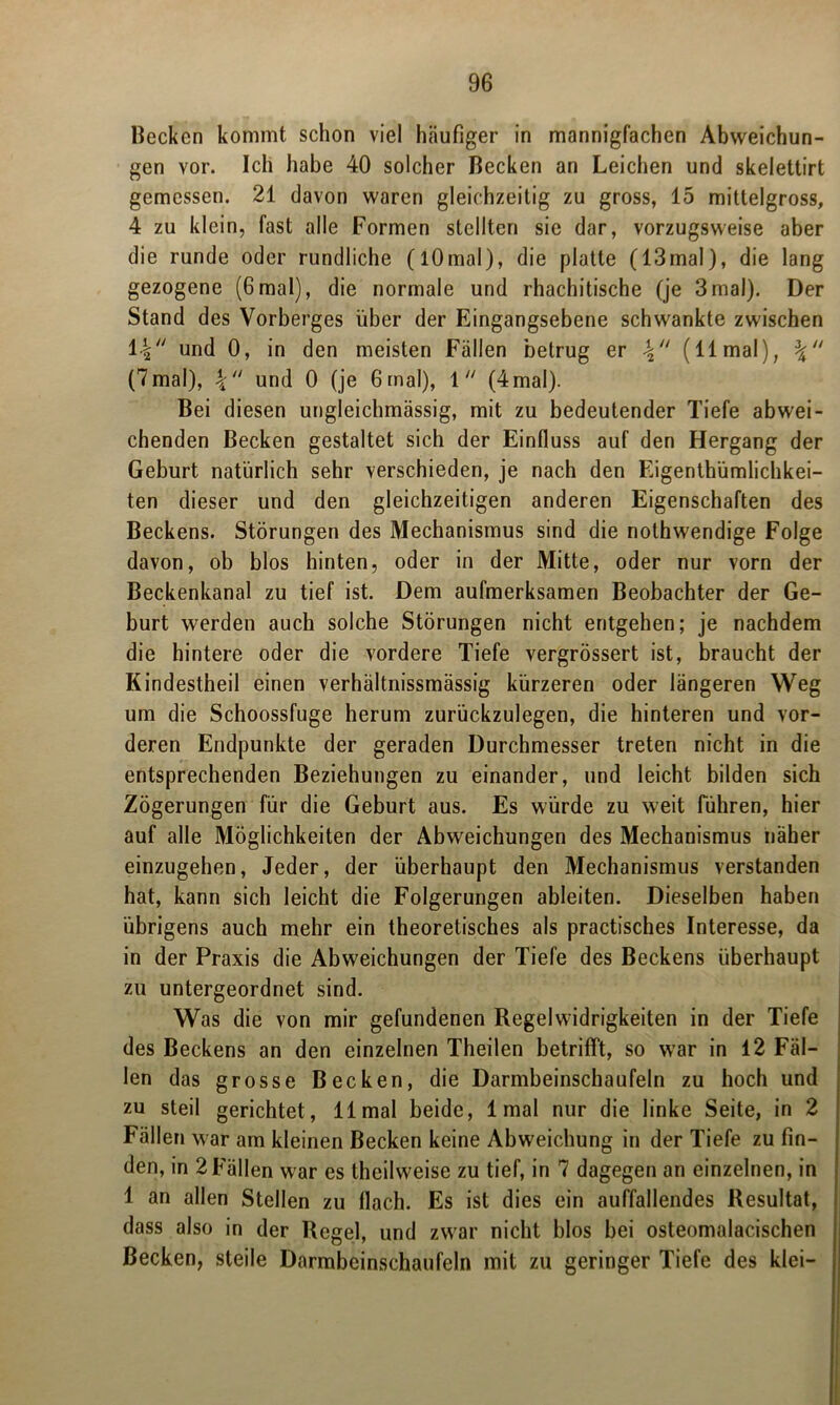 Kecken kommt schon viel häufiger in mannigfachen Abweichun- gen vor. Ich habe 40 solcher Becken an Leichen und skelettirt gemessen. 21 davon waren gleichzeitig zu gross, 15 mittelgross, 4 zu klein, fast alle Formen stellten sie dar, vorzugsweise aber die runde oder rundliche (lOmal), die platte (13mal), die lang gezogene (6mal), die normale und rhachitische (je 3mal). Der Stand des Vorberges über der Eingangsebene schwankte zwischen 14 und 0, in den meisten Fällen betrug er (11 mal), (7mal), 4 und 0 (je 6mal), 1 (4mal). Bei diesen ungleichmässig, mit zu bedeutender Tiefe abwei- chenden Becken gestaltet sich der Einfluss auf den Hergang der Geburt natürlich sehr verschieden, je nach den Eigentümlichkei- ten dieser und den gleichzeitigen anderen Eigenschaften des Beckens. Störungen des Mechanismus sind die nothwendige Folge davon, ob blos hinten, oder in der Mitte, oder nur vorn der Beckenkanal zu tief ist. Dem aufmerksamen Beobachter der Ge- burt werden auch solche Störungen nicht entgehen; je nachdem die hintere oder die vordere Tiefe vergrössert ist, braucht der Kindestheil einen verhältnissmässig kürzeren oder längeren Weg um die Schoossfuge herum zurückzulegen, die hinteren und vor- deren Endpunkte der geraden Durchmesser treten nicht in die entsprechenden Beziehungen zu einander, und leicht bilden sich Zögerungen für die Geburt aus. Es würde zu weit führen, hier auf alle Möglichkeiten der Abweichungen des Mechanismus näher einzugehen, Jeder, der überhaupt den Mechanismus verstanden hat, kann sich leicht die Folgerungen ableiten. Dieselben haben übrigens auch mehr ein theoretisches als practisches Interesse, da in der Praxis die Abweichungen der Tiefe des Beckens überhaupt zu untergeordnet sind. Was die von mir gefundenen Regelwidrigkeiten in der Tiefe des Beckens an den einzelnen Theilen betrifft, so war in 12 Fäl- len das grosse Becken, die Darmbeinschaufeln zu hoch und zu steil gerichtet, 11 mal beide, 1 mal nur die linke Seite, in 2 Fällen war am kleinen Becken keine Abweichung in der Tiefe zu fin- den, in 2 Fällen war es theilweise zu tief, in 7 dagegen an einzelnen, in 1 an allen Stellen zu flach. Es ist dies ein auffallendes Resultat, dass also in der Regel, und zwar nicht blos bei osteomalacischen Becken, steile Darmbeinschaufeln mit zu geringer Tiefe des klei-