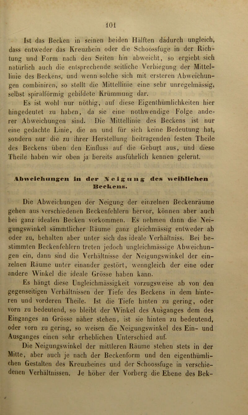 Ist das Becken in seinen beiden Hälften dadurch ungleich, dass entweder das Kreuzbein oder die Schoossfuge in der Rich- tung und Form nach den Seiten hin abweicht, so ergiebt sich natürlich auch die entsprechende seitliche Verbiegung der Mittel- linie des Beckens, und wenn solche sich mit ersteren Abweichun- gen combiniren, so stellt die Mittellinie eine sehr unregelmässig, selbst spiralförmig gebildete Krümmung dar. Es ist wohl nur nöthig, auf diese Eigentümlichkeiten hier hingedeutet zu haben, da sie eine nothwendige Folge ande- rer Abweichungen sind. Die Mittellinie des Beckens ist nur eine gedachte Linie, die an und für sich keine Bedeutung hat, sondern nur die zu ihrer Herstellung beitragenden festen Tbeile des Beckens üben den Einfluss auf die Geburt aus, und diese Theile haben wir oben ja bereits ausführlich kennen gelernt. Abweichungen in der Neigung des weiblichen Beckens. Die Abweichungen der Neigung der einzelnen Beckenräume gehen aus verschiedenen Beckenfehlern hervor, können aber auch bei ganz idealen Becken Vorkommen. Es nehmen dann die Nei- gungswinkel sämmtlicher Räume ganz gleichmässig entweder ab oder zu, behalten aber unter sich das ideale Verhältniss. Bei be- stimmten Beckenfehlern treten jedoch ungleichmässige Abweichun- gen ein, dann sind die Verhältnisse der Neigungswinkel der ein- zelnen Räume unter einander gestört, wenngleich der eine oder andere Winkel die ideale Grösse haben kann. Es hängt diese Lngleichmässigkeit vorzugsweise ab von den gegenseitigen Verhältnissen der Tiefe des Beckens in dem hinte- ren und vorderen Theile. Ist die Tiefe hinten zu gering, oder vorn zu bedeutend, so bleibt der Winkel des Ausganges dem des Einganges an Grösse näher stehen, ist sie hinten zu bedeutend, oder vorn zu gering, so weisen die Neigungswinkel des Ein- und Ausganges einen sehr erheblichen Unterschied auf. Die Neigungswinkel der mittleren Räume stehen stets in der Mitte, aber auch je nach der Beckenform und den eigenthümli- chen Gestalten des Kreuzbeines und der Schoossfuge in verschie- denen Verhältnissen. Je höher der Vorberg die Ebene des Bek-