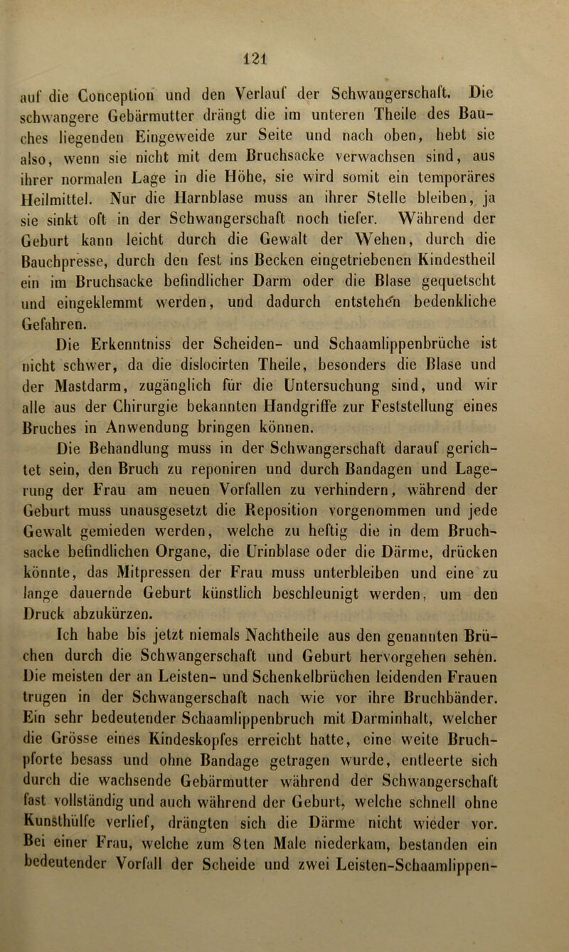 auf die Conception und den Verlauf der Schwangerschaft. Die schwangere Gebärmutter drängt die im unteren Theile des Bau- ches liegenden Eingeweide zur Seite und nach oben, hebt sie also, wenn sie nicht mit dem Bruchsacke verwachsen sind, aus ihrer normalen Lage in die Höhe, sie wird somit ein temporäres Heilmittel. Nur die Harnblase muss an ihrer Stelle bleiben, ja sie sinkt oft in der Schwangerschaft noch tiefer. Während der Geburt kann leicht durch die Gewalt der Wehen, durch die Bauchpresse, durch den fest ins Becken eingetriebenen Kindestheil ein im Bruchsacke befindlicher Darm oder die Blase gequetscht und eingeklemmt werden, und dadurch entstehen bedenkliche Gefahren. Die Erkenntniss der Scheiden- und Schaamlippenbrüche ist nicht schwer, da die dislocirten Theile, besonders die Blase und der Mastdarm, zugänglich für die Untersuchung sind, und wir alle aus der Chirurgie bekannten Handgriffe zur Feststellung eines Bruches in Anwendung bringen können. Die Behandlung muss in der Schwangerschaft darauf gerich- tet sein, den Bruch zu reponiren und durch Bandagen und Lage- rung der Frau am neuen Vorfällen zu verhindern, während der Geburt muss unausgesetzt die Reposition vorgenommen und jede Gewalt gemieden werden, welche zu heftig die in dem Bruch- sacke befindlichen Organe, die Urinblase oder die Därme, drücken könnte, das Mitpressen der Frau muss unterbleiben und eine zu lange dauernde Geburt künstlich beschleunigt werden, um den Druck abzukürzen. Ich habe bis jetzt niemals Nachtheile aus den genannten Brü- chen durch die Schwangerschaft und Geburt hervorgehen sehen. Die meisten der an Leisten- und Schenkelbrüchen leidenden Frauen trugen in der Schwangerschaft nach wie vor ihre Bruchbänder. Ein sehr bedeutender Schaamlippenbruch mit Darminhalt, welcher die Grösse eines Kindeskopfes erreicht hatte, eine weite Bruch- pforte besass und ohne Bandage getragen wurde, entleerte sich durch die wachsende Gebärmutter während der Schwangerschaft fast vollständig und auch während der Geburt, welche schnell ohne Kunsthülfe verlief, drängten sich die Därme nicht wieder vor. Bei einer Frau, welche zum 8ten Male niederkam, bestanden ein bedeutender Vorfall der Scheide und zwei Leisten-Schaamlippen-