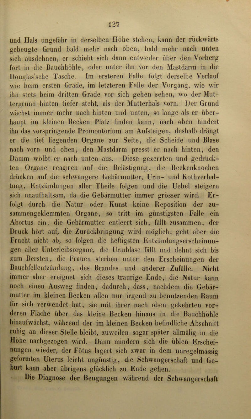 und Hals ungefähr in derselben Höhe stehen, kann der rückwärts gebeugte Grund bald mehr nach oben, bald mehr nach unten sich ausdehnen, er schiebt sich dann entweder über den Vorberg fort in die Bauchhöhle, oder unter ihn vor den Mastdarm in die Douglas’sche Tasche. Im ersteren Falle folgt derselbe Verlauf wie beim ersten Grade, im letzteren Falle der Vorgang, wie wir ihn stets beim dritten Grade vor sich gehen sehen, wo der Mut- tergrund hinten tiefer steht, als der Multerhals vorn. Der Grund wächst immer mehr nach hinten und unten, so lange als er über- haupt im kleinen Becken Platz finden kann, nach oben hindert ihn das vorspringende Promontorium am Aufsteigen, deshalb drängt er die tief liegenden Organe zur Seite, die Scheide und Blase nach vorn und oben, den Mastdarm presst er nach hinten, den Damm wölbt er nach unten aus. Diese gezerrten und gedrück- ten Organe reagiren auf die Belästigung, die Beckenknochen drücken auf die schwangere Gebärmutter, Urin- und Kothverhal- lung, Entzündungen aller Theile folgen und die Uebel steigern sich unaufhaltsam, da die Gebärmutter immer grösser wird. Er- folgt durch die Natur oder Kunst keine Reposition der zu- sammengeklemmten Organe, so tritt im günstigsten Falle ein Abortus ein, die Gebärmutter entleert sich, fällt zusammen, der Druck hört auf, die Zurückbringung wird möglich; geht aber die Frucht nicht ab, so folgen die heftigsten Entzündungserscheinun- gen aller Unterleibsorgane, die Urinblase fällt und dehnt sich bis zum Bersten, die Frauen sterben unter den Erscheinungen der Bauchfellentzündung, des Brandes und anderer Zufälle. Nicht immer aber ereignet sich dieses traurige Ende, die Natur kann noch einen Ausweg finden, dadurch, dass, nachdem die Gebär- mutter im kleinen Becken allen nur irgend zu benutzenden Raum für sich verwendet hat, sie mit ihrer nach oben gekehrten vor- deren Fläche über das kleine Becken hinaus in die Bauchhöhle hinaufwächst, während der im kleinen Becken befindliche Abschnitt ruhig an dieser Stelle bleibt, zuweilen sogar später alimälig in die Höhe nachgezogen wird. Dann mindern sich die üblen Erschei- nungen wieder, der Fötus lagert sich zwar in dem unregelmässig geformten Uterus leicht ungünstig, die Schwangerschaft und Ge- burt kann aber übrigens glücklich zu Ende gehen. Die Diagnose der Beugungen während der Schwangerschaft