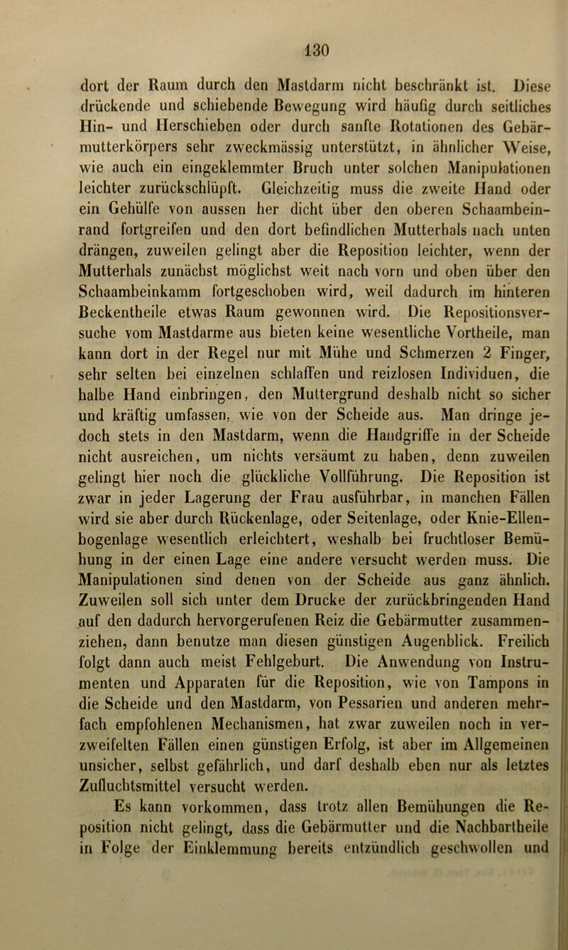 dort der Raum durch den Mastdarin nicht beschränkt ist. Diese drückende und schiebende Bewegung wird häufig durch seitliches Hin- und Herschieben oder durch sanfte Rotationen des Gebär- mutterkörpers sehr zweckmässig unterstützt, in ähnlicher Weise, wie auch ein eingeklemmter Bruch unter solchen Manipulationen leichter zurückschlüpft. Gleichzeitig muss die zweite Hand oder ein Gehülfe von aussen her dicht über den oberen Schaambein- rand fortgreifen und den dort befindlichen Mutterhals nach unten drängen, zuweilen gelingt aber die Reposition leichter, wenn der Mutterhals zunächst möglichst weit nach vorn und oben über den Schaambeinkamm fortgeschoben wird, weil dadurch im hinteren Beckentheile etwas Raum gewonnen wird. Die Repositionsver- suche vom Mastdarme aus bieten keine wesentliche Vortheile, man kann dort in der Regel nur mit Mühe und Schmerzen 2 Finger, sehr selten bei einzelnen schlaffen und reizlosen Individuen, die halbe Hand einbringen, den Muttergrund deshalb nicht so sicher und kräftig umfassen, wie von der Scheide aus. Man dringe je- doch stets in den Mastdarm, wenn die Handgriffe in der Scheide nicht ausreichen, um nichts versäumt zu haben, denn zuweilen gelingt hier noch die glückliche Vollführung. Die Reposition ist zwar in jeder Lagerung der Frau ausführbar, in manchen Fällen wird sie aber durch Rückenlage, oder Seitenlage, oder Knie-Ellen- bogenlage wesentlich erleichtert, weshalb bei fruchtloser Bemü- hung in der einen Lage eine andere versucht werden muss. Die Manipulationen sind denen von der Scheide aus ganz ähnlich. Zuweilen soll sich unter dem Drucke der zurückbringenden Hand auf den dadurch hervorgerufenen Reiz die Gebärmutter zusammen- ziehen, dann benutze man diesen günstigen Augenblick. Freilich folgt dann auch meist Fehlgeburt. Die Anwendung von Instru- menten und Apparaten für die Reposition, wie von Tampons in die Scheide und den Mastdarm, von Pessarien und anderen mehr- fach empfohlenen Mechanismen, hat zwar zuweilen noch in ver- zweifelten Fällen einen günstigen Erfolg, ist aber im Allgemeinen unsicher, selbst gefährlich, und darf deshalb eben nur als letztes Zufluchtsmittel versucht werden. Es kann Vorkommen, dass trotz allen Bemühungen die Re- position nicht gelingt, dass die Gebärmutter und die Nachbartheile in Folge der Einklemmung bereits entzündlich geschwollen und