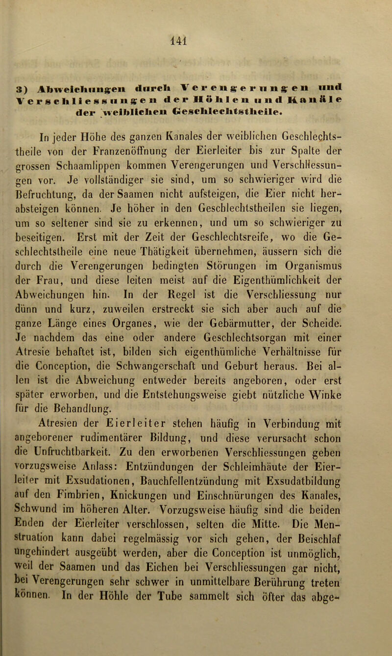 3) Abweichungen «Iurcli Verengerungen mul Verschließungen der Hohlen und Kanäle «lei* weiblichen Gesclileclitstlieile. In jeder Höhe des ganzen Kanales der weiblichen Geschlechts- teile von der Franzenöffnung der Eierleiter bis zur Spalte der grossen Schaamlippen kommen Verengerungen und Verschliessun- gen vor. Je vollständiger sie sind, um so schwieriger wird die Befruchtung, da der Saamen nicht aufsteigen, die Eier nicht her- absteigen können. Je höher in den Geschlechtsteilen sie liegen, um so seltener sind sie zu erkennen, und um so schwieriger zu beseitigen. Erst mit der Zeit der Geschlechtsreife, wo die Ge- schlechtsteile eine neue Thätigkeit übernehmen, äussern sich die durch die Verengerungen bedingten Störungen im Organismus der Frau, und diese leiten meist auf die Eigentümlichkeit der Abweichungen hin. In der Regel ist die Verschliessung nur dünn und kurz, zuweilen erstreckt sie sich aber auch auf die ganze Länge eines Organes, wie der Gebärmutter, der Scheide. Je nachdem das eine oder andere Geschlechtsorgan mit einer Atresie behaftet ist, bilden sich eigentümliche Verhältnisse für die Conception, die Schwangerschaft und Geburt heraus. Bei al- len ist die Abweichung entweder bereits angeboren, oder erst später erworben, und die Entstehungsweise giebt nützliche Winke für die Behandlung. Atresien der Eierleiter stehen häufig in Verbindung mit angeborener rudimentärer Bildung, und diese verursacht schon die Unfruchtbarkeit. Zu den erworbenen Verschliessungen geben vorzugsweise Anlass: Entzündungen der Schleimhäute der Eier- leiter mit Exsudationen, Bauchfellentzündung mit Exsudatbildung auf den Fimbrien, Knickungen und Einschnürungen des Kanales, Schwund im höheren Alter. Vorzugsweise häufig sind die beiden Enden der Eierleiter verschlossen, selten die Mitte. Die Men- struation kann dabei regelmässig vor sich gehen, der Beischlaf ungehindert ausgeübt werden, aber die Conception ist unmöglich, weil der Saamen und das Eichen bei Verschliessungen gar nicht, bei Verengerungen sehr schwer in unmittelbare Berührung treten können. In der Höhle der Tube sammelt sich öfter das abge«