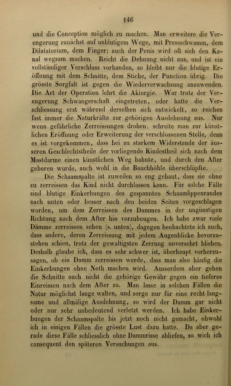 und die Conception möglich zu machen. Man erweitere die Ver- engerung zunächst auf unblutigem Wege, mit Pressschwamm, dem Dilatatorium, dem Finger; auch der Penis wird oft sich den Ka- nal wegsam machen. Reicht die Dehnung nicht aus, und ist ein vollständiger Verschluss vorhanden, so bleibt nur die blutige Er- öffnung mit dem Schnitte, dem Stiche, der Punction übrig. Die grösste Sorgfalt ist gegen die Wiederverwachsung anzuwenden. Die Art der Operation lehrt die Akiurgie. War trotz der Ver- engerung Schwangerschaft eingetreten, oder hatte die Ver- schliessung erst während derselben sich entwickelt, so reichen fast immer die Naturkräfte zur gehörigen Ausdehnung aus. Nur wenn gefährliche Zerreissungen drohen, schreite man zur künst- lichen Eröffnung oder Erweiterung der verschlossenen Stelle, denn es ist vorgekommen, dass bei zu starkem Widerstande der äus- seren Geschlechtstheile der vorliegende Kindestheil sich nach dem Mastdarme einen künstlichen Weg bahnte, und durch den After geboren wurde, auch wohl in die Bauchhöhle überschlüpfte. Die Schaamspalte ist zuweilen so eng gebaut, dass sie ohne zu zerreissen das Kind nicht durchlassen kann. Für solche Fälle sind blutige Einkerbungen des gespannten Schaamlippenrandes nach unten oder besser nach den beiden Seiten vorgeschlagen worden, um dem Zerreissen des Dammes in der ungünstigen Richtung nach dem After hin vorzubeugen. Ich habe zwar viele Dämme zerreissen sehen (s. unten), dagegen beobachtete ich auch, dass andere, deren Zerreissung mit jedem Augenblicke bevorzu- stehen schien, trotz der gewaltigsten Zerrung unversehrt blieben. Deshalb glaube ich, dass es sehr schwer ist, überhaupt vorherzu- sagen, ob ein Damm zerreissen werde, dass man also häufig die Einkerbungen ohne Noth machen wird. Ausserdem aber geben die Schnitte auch nicht die gehörige Gewähr gegen ein tieferes Einreissen nach dem After zu. Man lasse in solchen Fällen die Natur möglichst lange walten, und sorge nur für eine recht lang- same und allmälige Ausdehnung, so wird der Damm gar nicht oder nur sehr unbedeutend verletzt werden. Ich habe Einker- bungen der Schaamspalte bis jetzt noch nicht gemacht, obwohl ich in einigen Fällen die grösste Lust dazu hatte. Da aber ge- rade diese Fälle schliesslich ohne Dammrisse abliefen, so wich ich consequent den späteren Versuchungen aus.