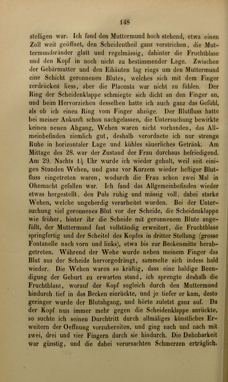 stelligen war. Ich fand den Muttermund hoch stehend, etwa einen Zoll weit geöffnet, den Scheidentheil ganz verstrichen, die Mut- termundsränder glatt und regelmässig, dahinter die Fruchtblase und den Kopf in noch nicht zu bestimmender Lage. Zwischen der Gebärmutter und den Eihäuten lag rings um den Muttermund eine Schicht geronnenen Blutes, welches sich mit dem Finger zerdrücken liess, aber die Placenta war nicht zu fühlen. Der Ring der Scheidenklappe schmiegte sich dicht an den Finger an, und beim Hervorziehen desselben hatte ich auch ganz das Gefühl, als ob ich einen Ring vom Finger abzöge. Der Blutfluss hatte bei meiner Ankunft schon nachgelassen, die Untersuchung bewirkte keinen neuen Abgang, Wehen waren nicht vorhanden, das All- meinbefinden ziemlich gut, deshalb verordnete ich nur strenge Ruhe in horizontaler Lage und kühles säuerliches Getränk. Am Mittage des 28. war der Zustand der Frau durchaus befriedigend. Am 29. Nachts t\ Uhr wurde ich wieder geholt, weil seit eini- gen Stunden Wehen, und ganz vor Kurzem wieder heftiger Blut- fluss eingetreten waren, wodurch die Frau schon zwei Mal in Ohnmacht gefallen war. Ich fand das Allgemeinbefinden wieder etwas hergestellt, den Puls ruhig und mässig voll, dabei starke Wehen, welche ungeberdig verarbeitet wurden. Bei der Unter- suchung viel geronnenes Blut vor der Scheide, die Scheidenklappe wie früher, hinter ihr die Scheide mit geronnenem Blute ange- füllt, der Muttermund fast vollständig erweitert, die Fruchtblase springfertig und der Scheitel des Kopfes in dritter Stellung (grosse Fontanelle nach vorn und links), etwa bis zur Beckenmitte herab- getreten. Während der Wehe wurde neben meinem Finger das Blut aus der Scheide hervorgedrängt, sammelte sich indess bald wieder. Die Wehen waren so kräftig, dass eine baldige Been- digung der Geburt zu erwarten stand, ich sprengte deshalb die Fruchtblase, worauf der Kopf sogleich durch den Muttermund hindurch tief in das Becken einrückte, und je tiefer er kam, desto geringer wurde der Blutabgang, und hörte zuletzt ganz auf. Da der Kopf nun immer mehr gegen die Scheidenklappe anrückte, so suchte ich seinen Durchtritt durch allmäliges künstliches Er- weitern der Oeffnung vorzubereiten, und ging nach und nach mit zwei, drei und vier Fingern durch sie hindurch. Die Dehnbarkeit war günstig, und die dabei verursachten Schmerzen erträglich.